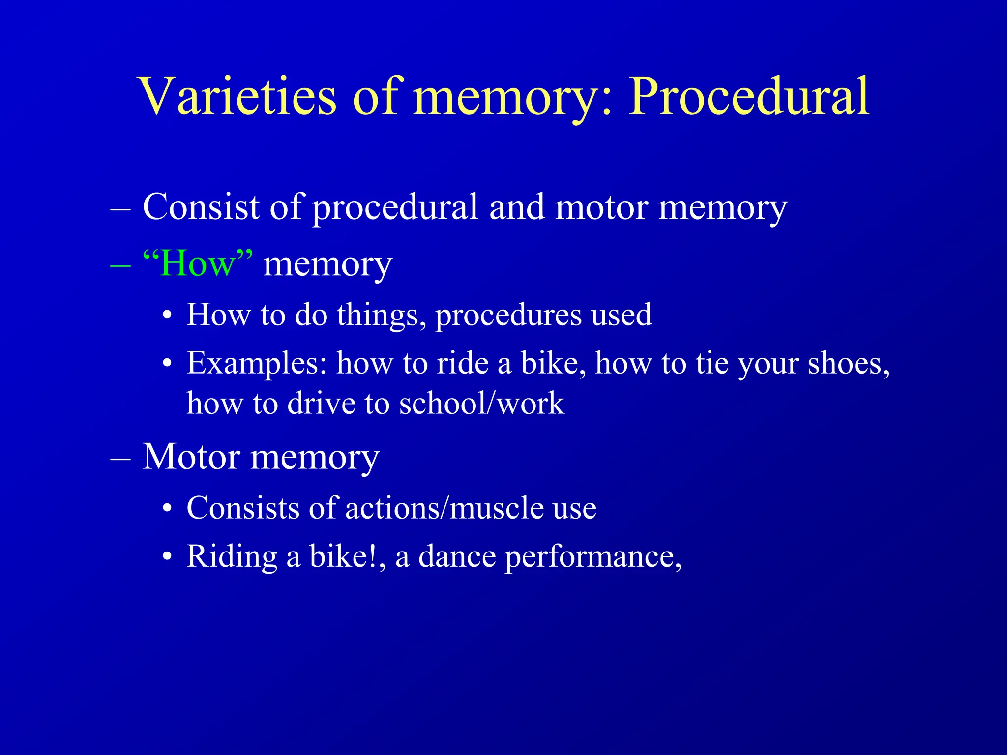 Varieties of memory: Procedural
– Consist of procedural and motor memory
– “How” memory
• How to do things, procedures used
• Examples: how to ride a bike, how to tie your shoes,
how to drive to school/work
– Motor memory
• Consists of actions/muscle use
• Riding a bike!, a dance performance,
 