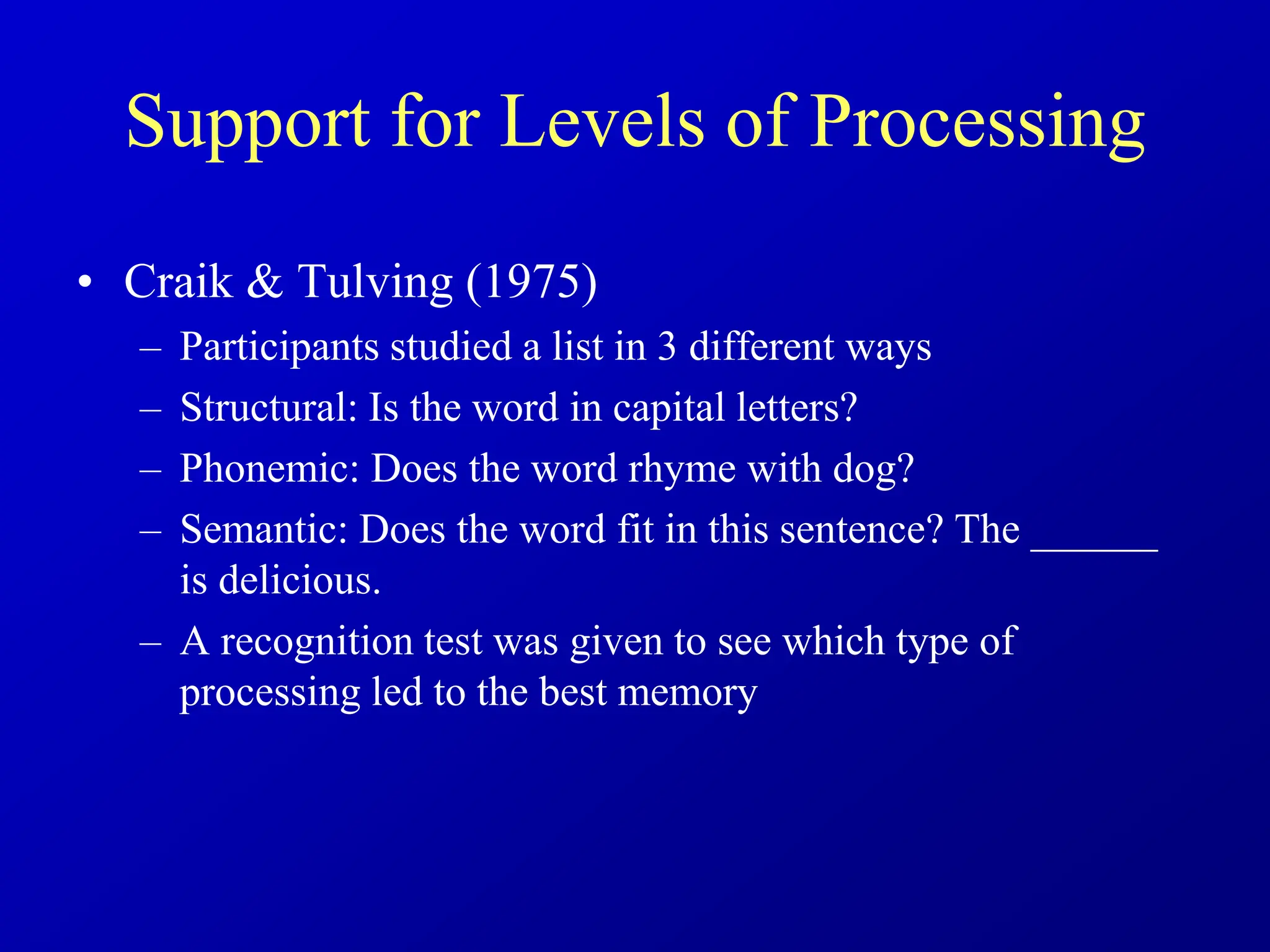 Support for Levels of Processing
• Craik & Tulving (1975)
– Participants studied a list in 3 different ways
– Structural: Is the word in capital letters?
– Phonemic: Does the word rhyme with dog?
– Semantic: Does the word fit in this sentence? The ______
is delicious.
– A recognition test was given to see which type of
processing led to the best memory
 