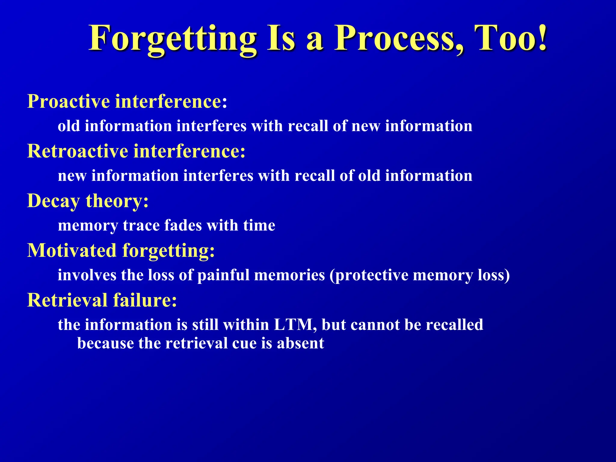 Forgetting Is a Process, Too!
Proactive interference:
old information interferes with recall of new information
Retroactive interference:
new information interferes with recall of old information
Decay theory:
memory trace fades with time
Motivated forgetting:
involves the loss of painful memories (protective memory loss)
Retrieval failure:
the information is still within LTM, but cannot be recalled
because the retrieval cue is absent
 