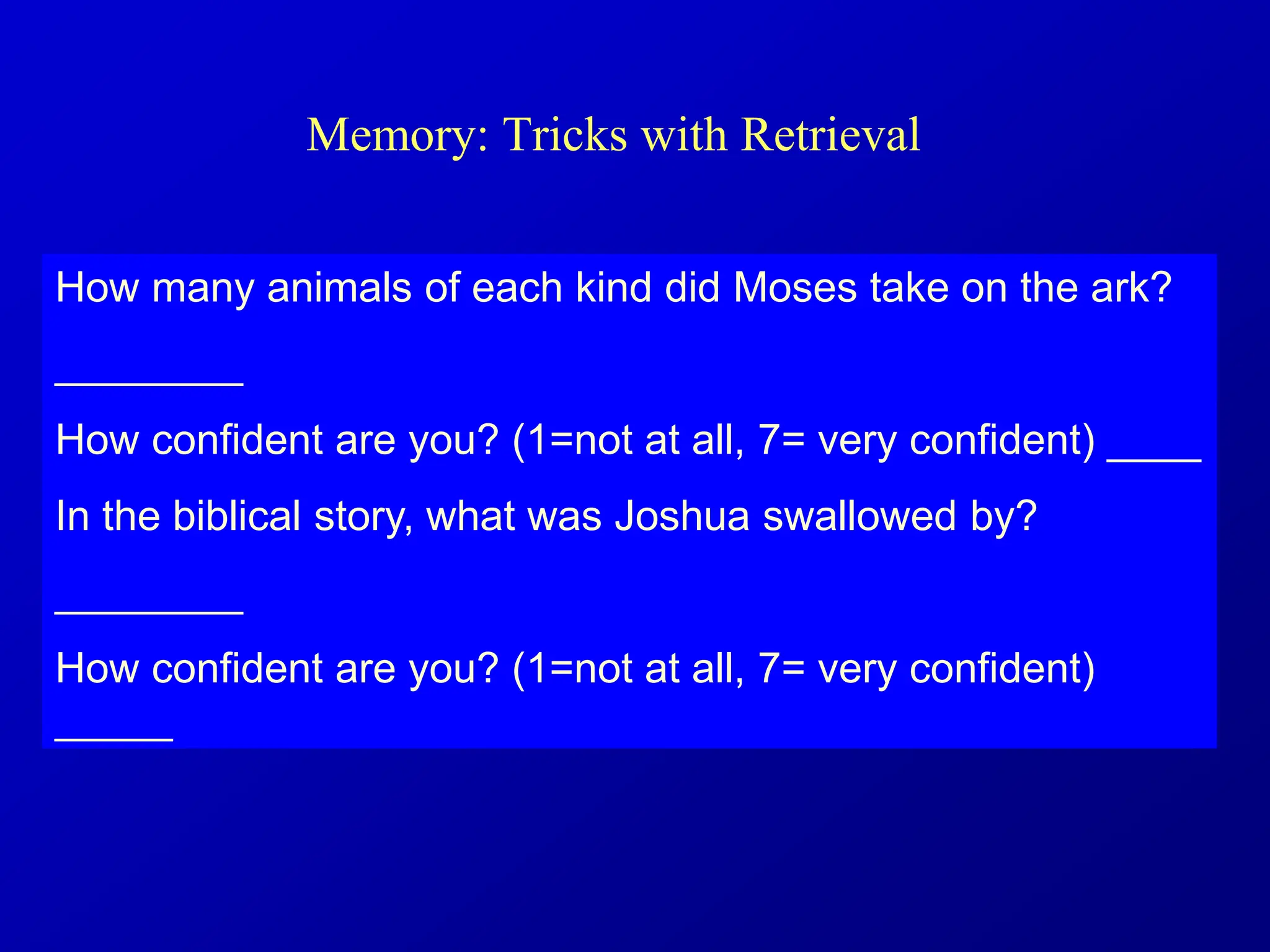 Memory: Tricks with Retrieval
How many animals of each kind did Moses take on the ark?
________
How confident are you? (1=not at all, 7= very confident) ____
In the biblical story, what was Joshua swallowed by?
________
How confident are you? (1=not at all, 7= very confident)
_____
 