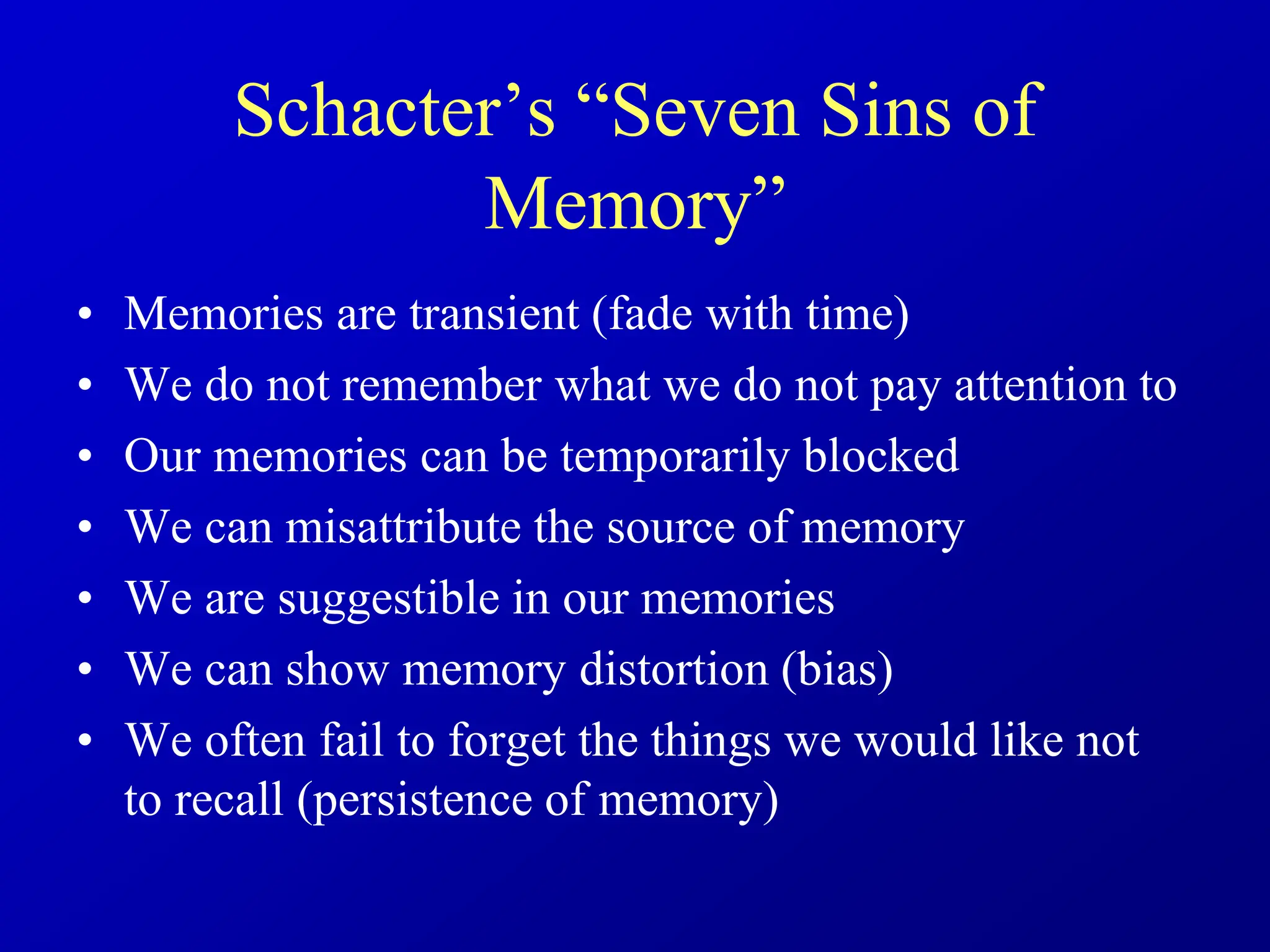 Schacter’s “Seven Sins of
Memory”
• Memories are transient (fade with time)
• We do not remember what we do not pay attention to
• Our memories can be temporarily blocked
• We can misattribute the source of memory
• We are suggestible in our memories
• We can show memory distortion (bias)
• We often fail to forget the things we would like not
to recall (persistence of memory)
 