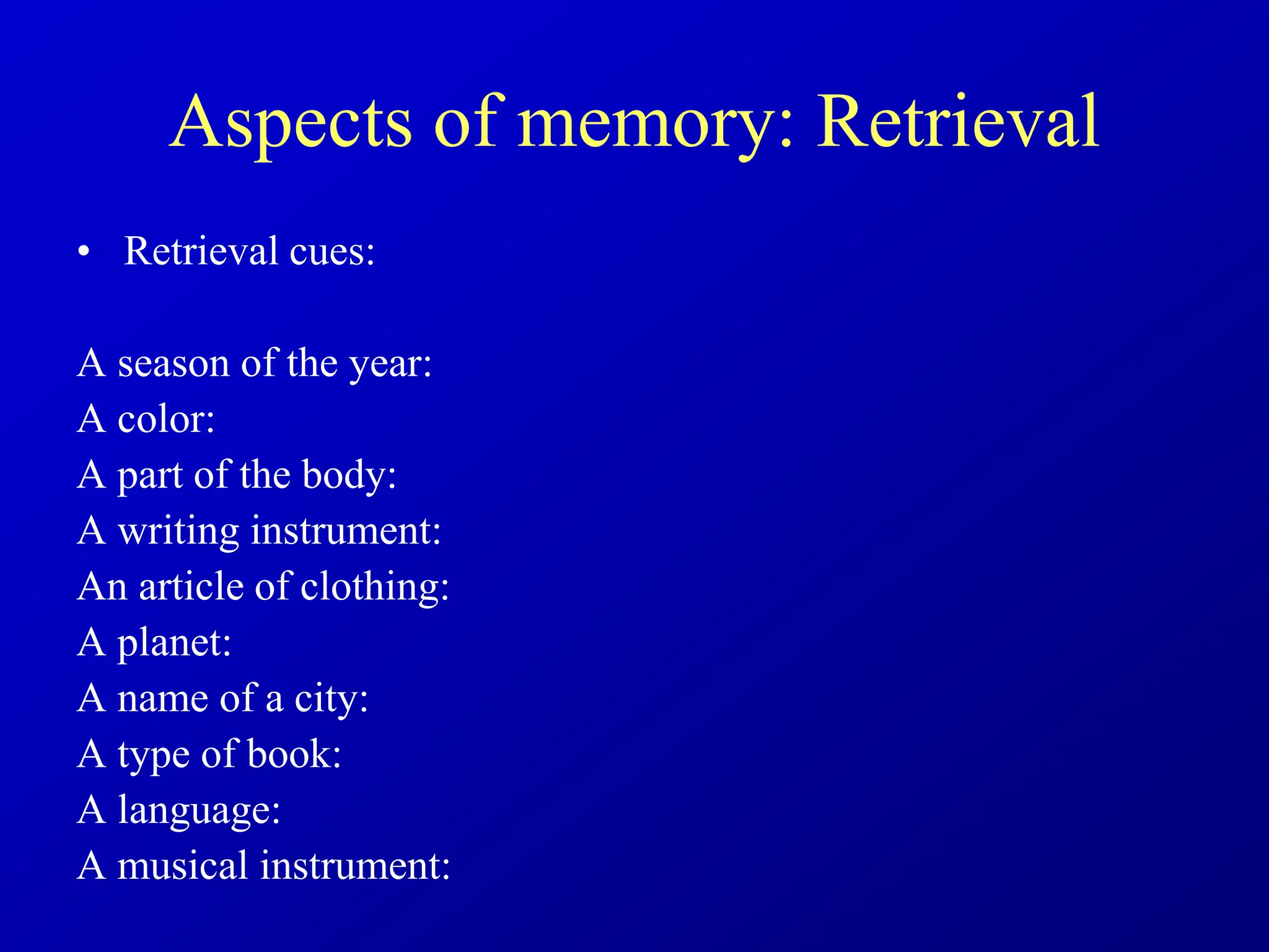 Aspects of memory: Retrieval
• Retrieval cues:
A season of the year:
A color:
A part of the body:
A writing instrument:
An article of clothing:
A planet:
A name of a city:
A type of book:
A language:
A musical instrument:
 