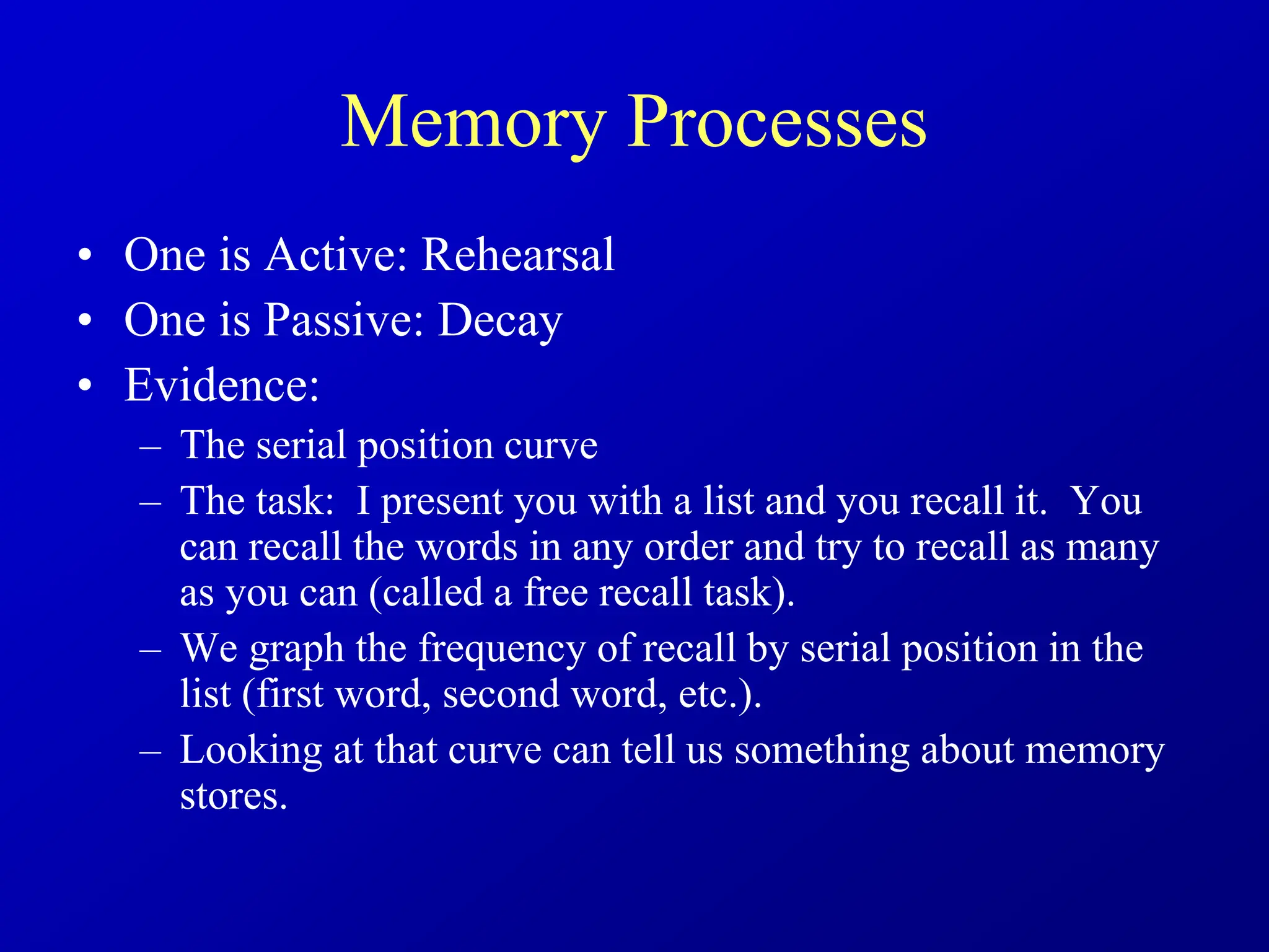 Memory Processes
• One is Active: Rehearsal
• One is Passive: Decay
• Evidence:
– The serial position curve
– The task: I present you with a list and you recall it. You
can recall the words in any order and try to recall as many
as you can (called a free recall task).
– We graph the frequency of recall by serial position in the
list (first word, second word, etc.).
– Looking at that curve can tell us something about memory
stores.
 