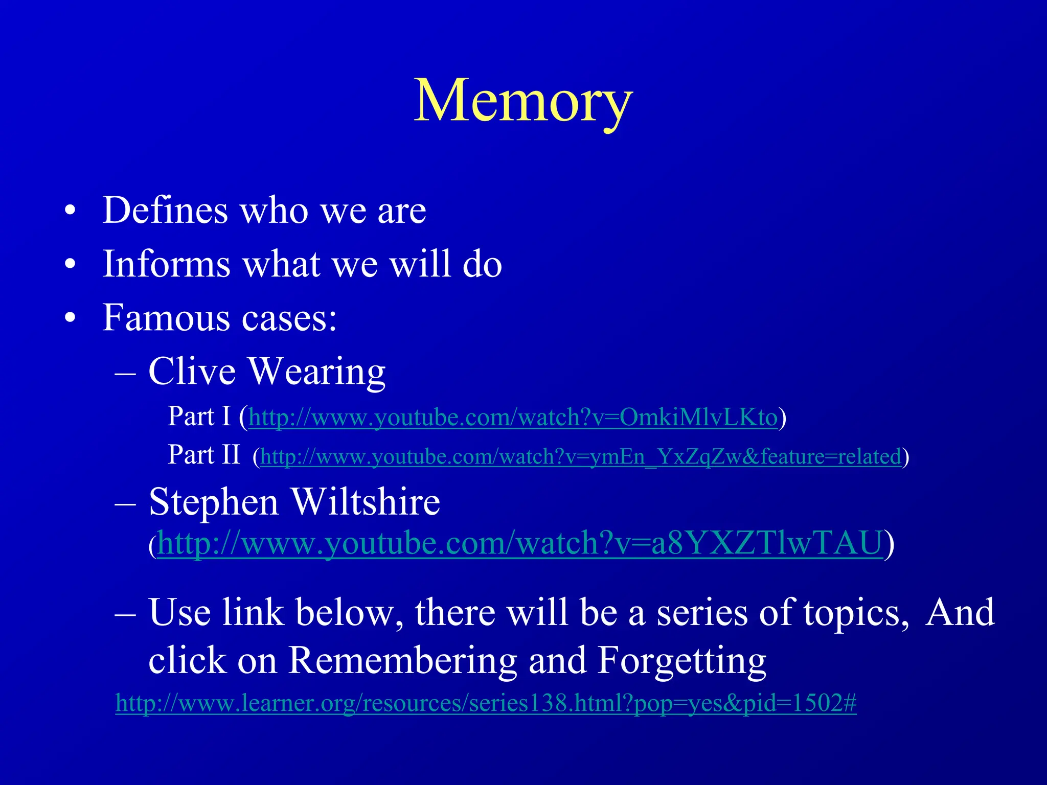 Memory
• Defines who we are
• Informs what we will do
• Famous cases:
– Clive Wearing
Part I (http://www.youtube.com/watch?v=OmkiMlvLKto)
Part II (http://www.youtube.com/watch?v=ymEn_YxZqZw&feature=related)
– Stephen Wiltshire
(http://www.youtube.com/watch?v=a8YXZTlwTAU)
– Use link below, there will be a series of topics, And
click on Remembering and Forgetting
http://www.learner.org/resources/series138.html?pop=yes&pid=1502#
 