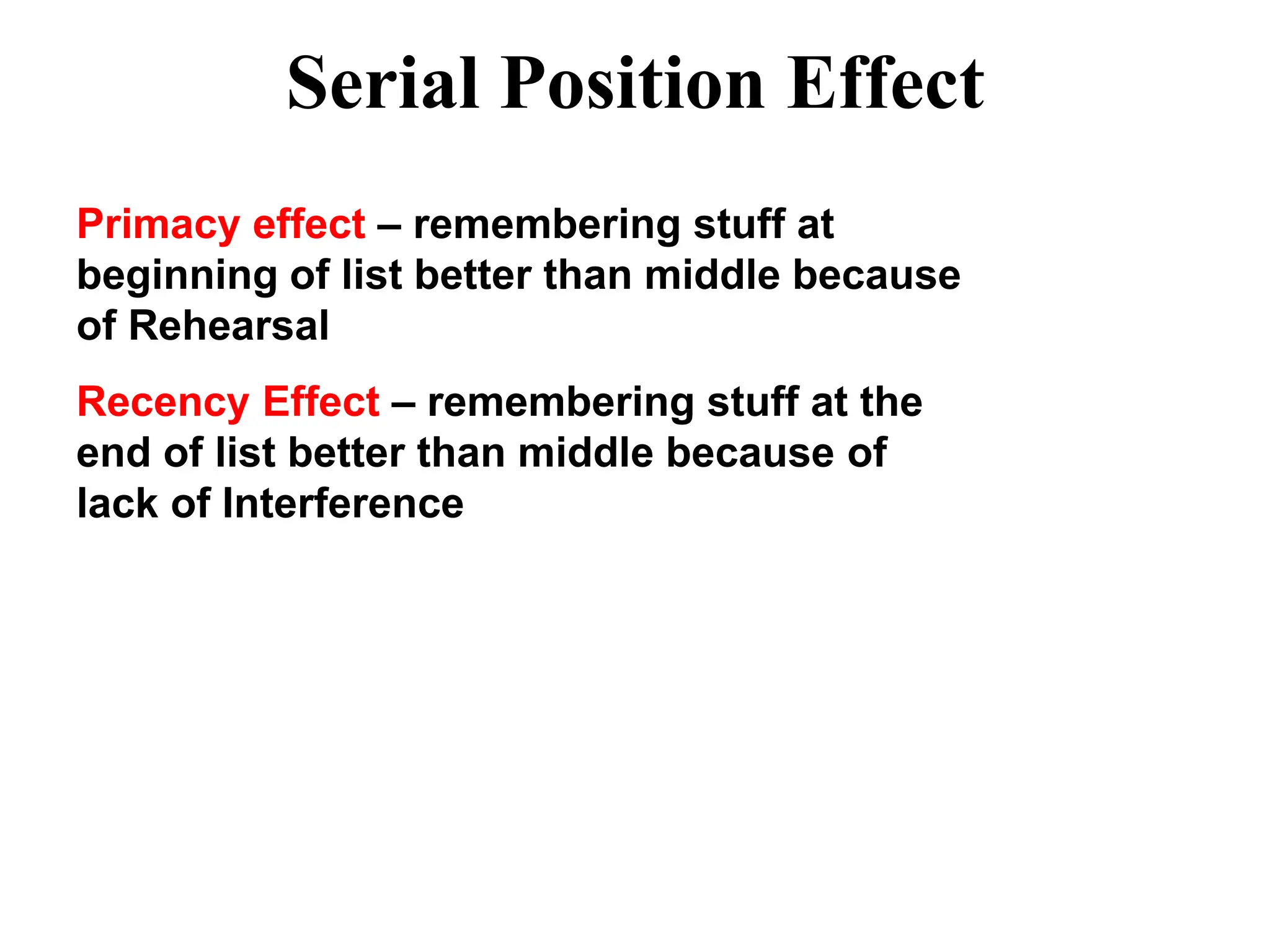 Serial Position Effect
Primacy effect – remembering stuff at
beginning of list better than middle because
of Rehearsal
Recency Effect – remembering stuff at the
end of list better than middle because of
lack of Interference
 
