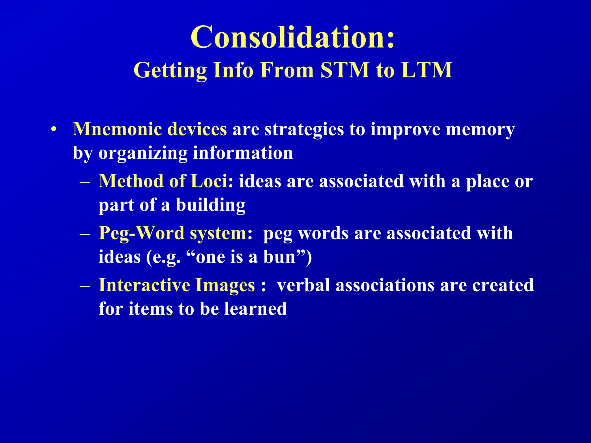 Consolidation:
Getting Info From STM to LTM
• Mnemonic devices are strategies to improve memory
by organizing information
– Method of Loci: ideas are associated with a place or
part of a building
– Peg-Word system: peg words are associated with
ideas (e.g. “one is a bun”)
– Interactive Images : verbal associations are created
for items to be learned
 