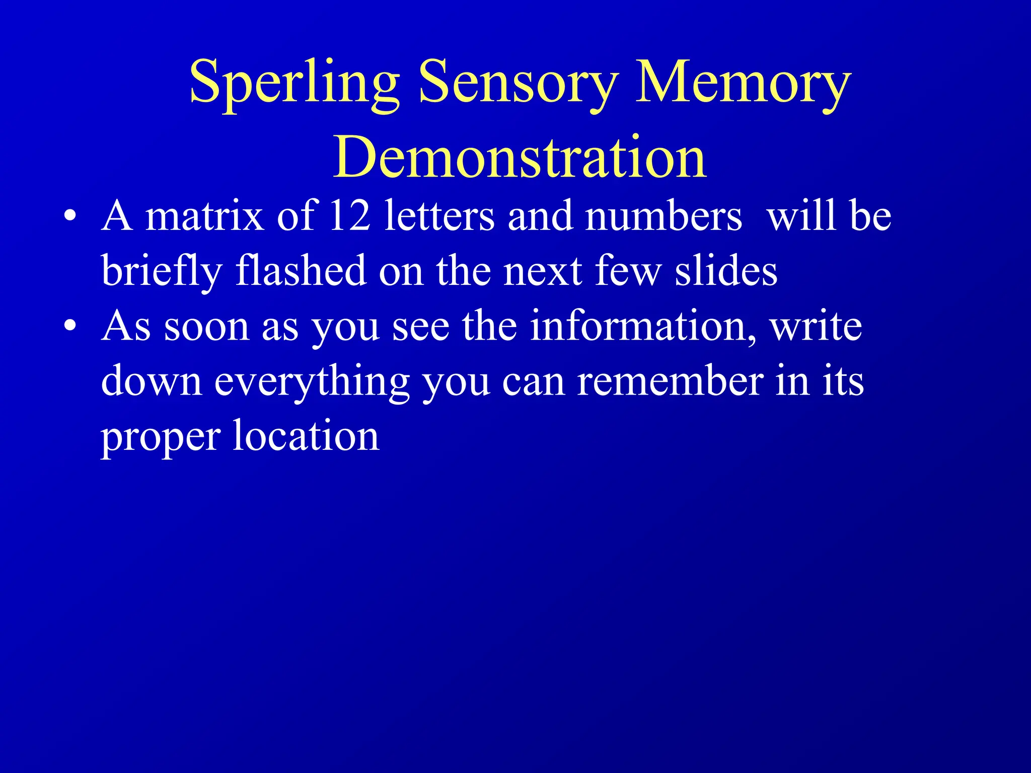 Sperling Sensory Memory
Demonstration
• A matrix of 12 letters and numbers will be
briefly flashed on the next few slides
• As soon as you see the information, write
down everything you can remember in its
proper location
 