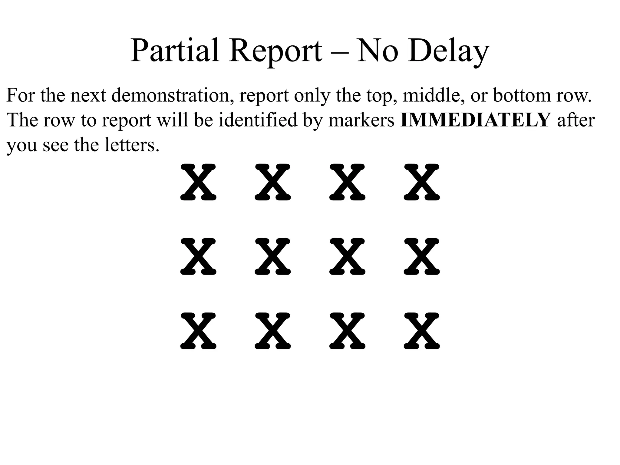 X X X X
X X X X
X X X X
Partial Report – No Delay
For the next demonstration, report only the top, middle, or bottom row.
The row to report will be identified by markers IMMEDIATELY after
you see the letters.
 