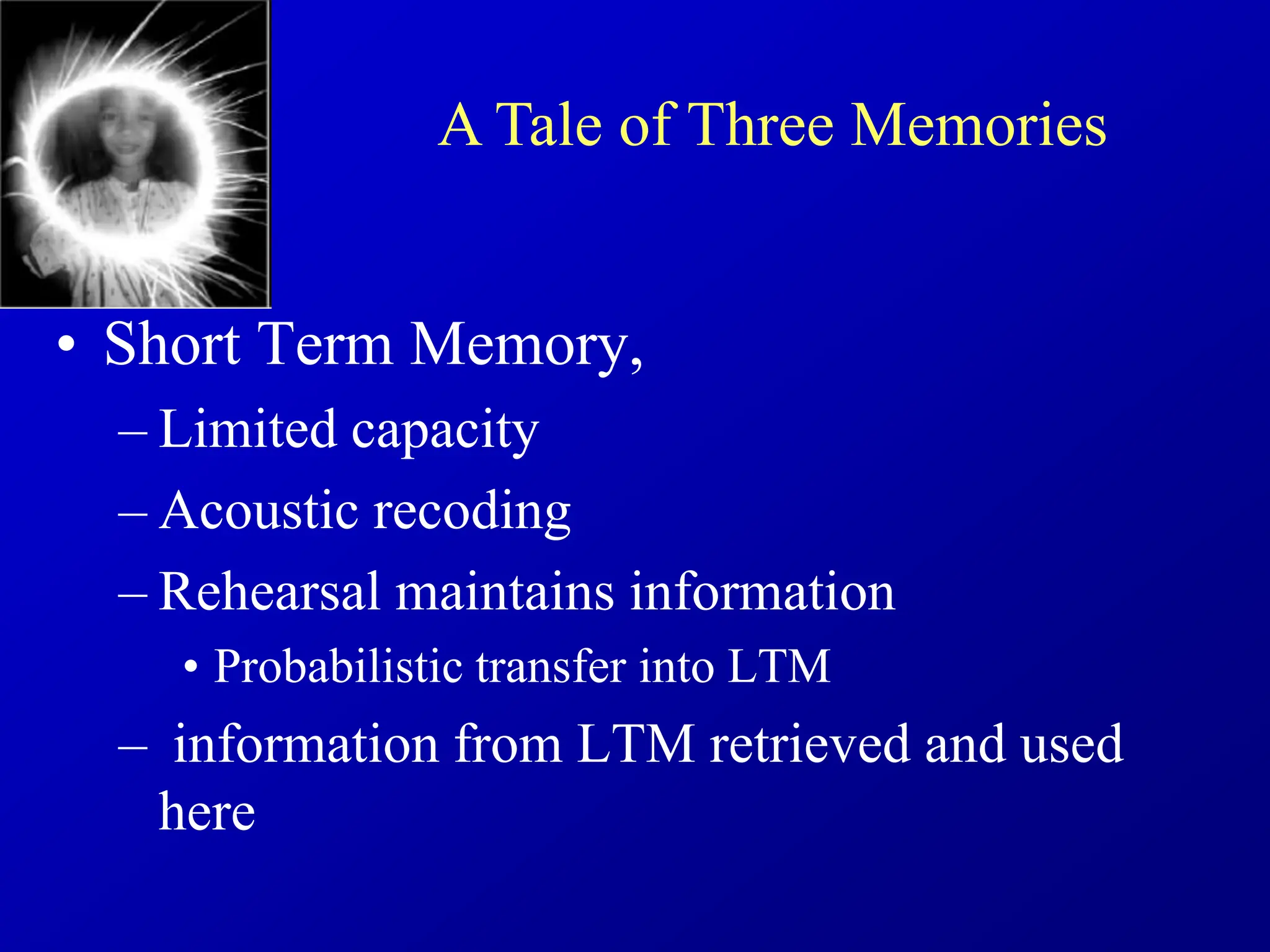• Short Term Memory,
– Limited capacity
– Acoustic recoding
– Rehearsal maintains information
• Probabilistic transfer into LTM
– information from LTM retrieved and used
here
A Tale of Three Memories
 