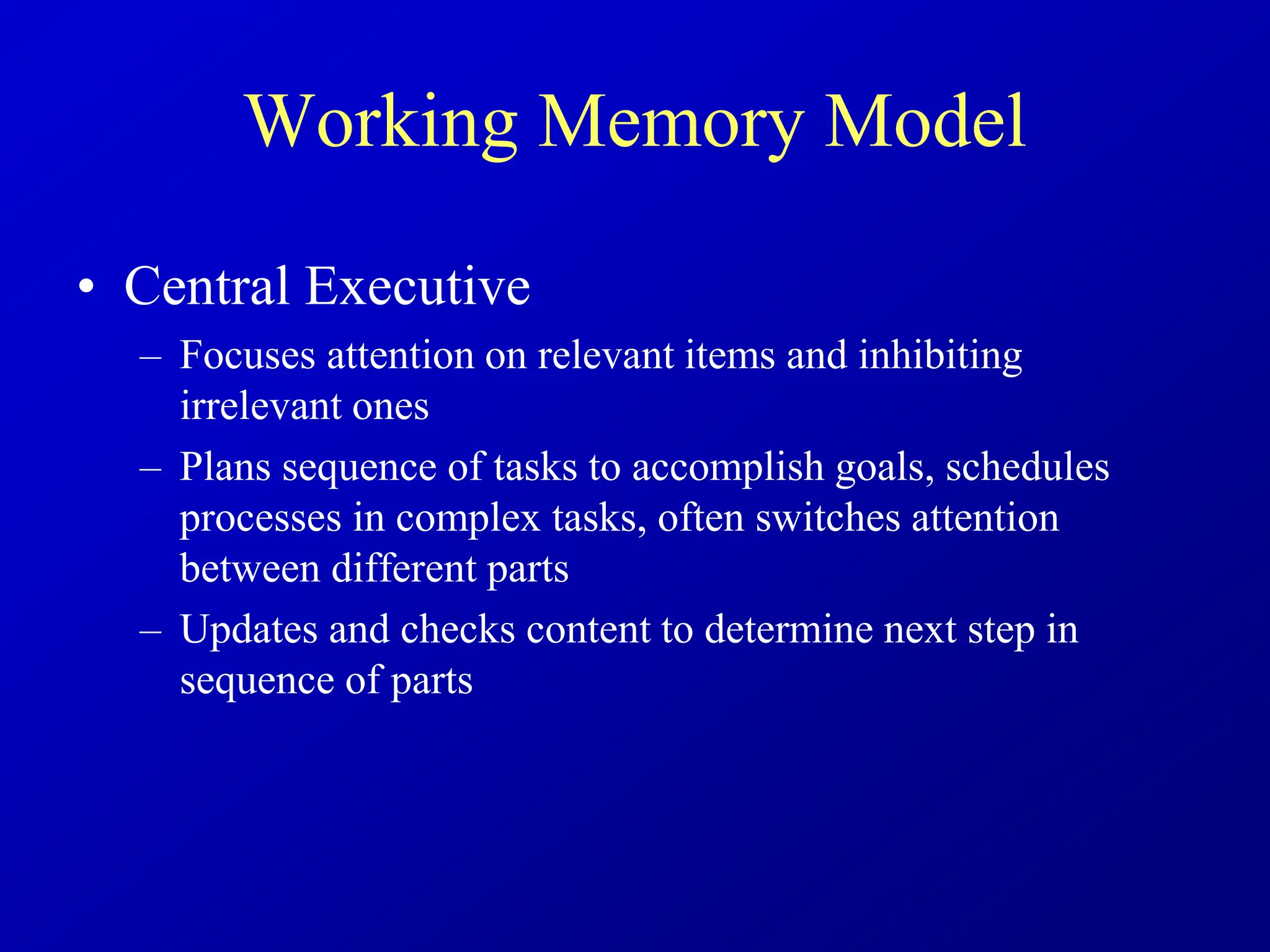 Working Memory Model
• Central Executive
– Focuses attention on relevant items and inhibiting
irrelevant ones
– Plans sequence of tasks to accomplish goals, schedules
processes in complex tasks, often switches attention
between different parts
– Updates and checks content to determine next step in
sequence of parts
 