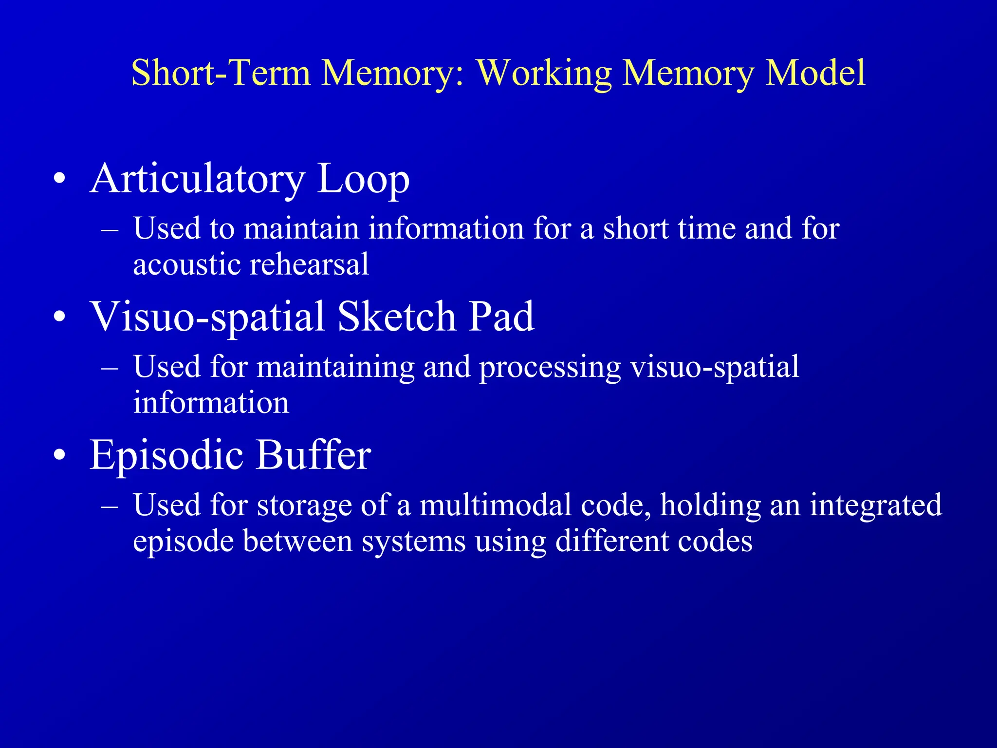 Short-Term Memory: Working Memory Model
• Articulatory Loop
– Used to maintain information for a short time and for
acoustic rehearsal
• Visuo-spatial Sketch Pad
– Used for maintaining and processing visuo-spatial
information
• Episodic Buffer
– Used for storage of a multimodal code, holding an integrated
episode between systems using different codes
 