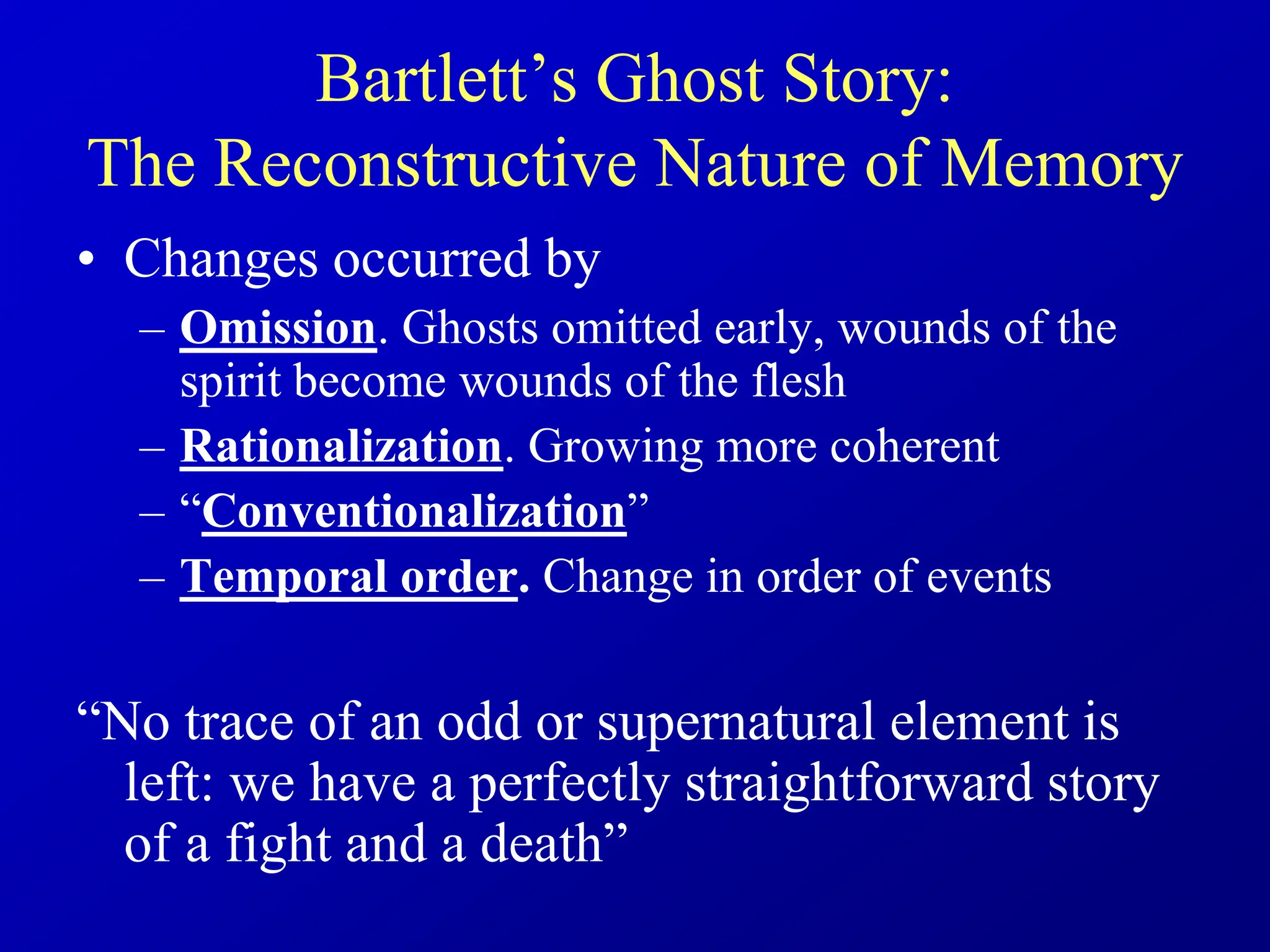 Bartlett’s Ghost Story:
The Reconstructive Nature of Memory
• Changes occurred by
– Omission. Ghosts omitted early, wounds of the
spirit become wounds of the flesh
– Rationalization. Growing more coherent
– “Conventionalization”
– Temporal order. Change in order of events
“No trace of an odd or supernatural element is
left: we have a perfectly straightforward story
of a fight and a death”
 