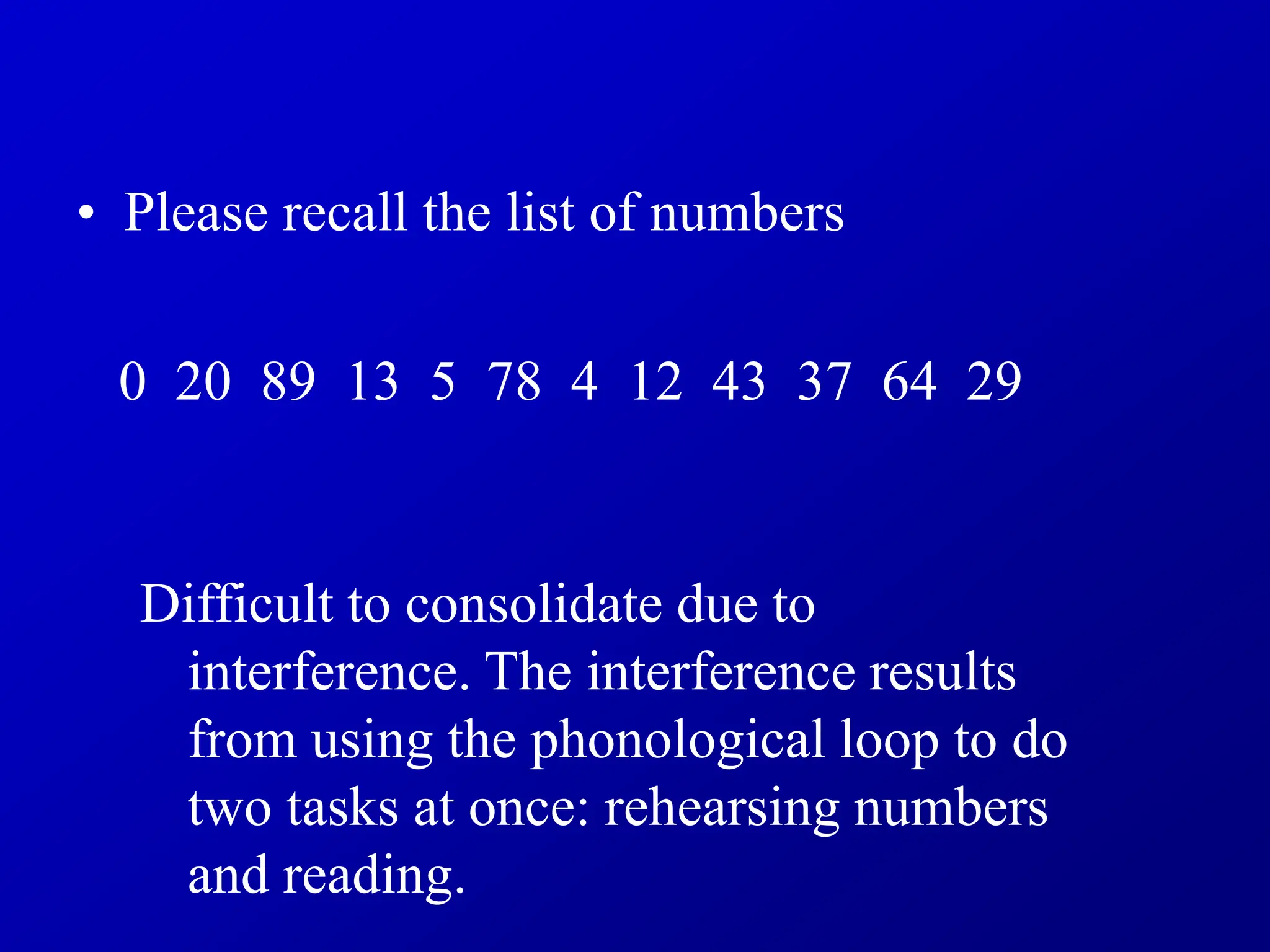 • Please recall the list of numbers
0 20 89 13 5 78 4 12 43 37 64 29
Difficult to consolidate due to
interference. The interference results
from using the phonological loop to do
two tasks at once: rehearsing numbers
and reading.
 