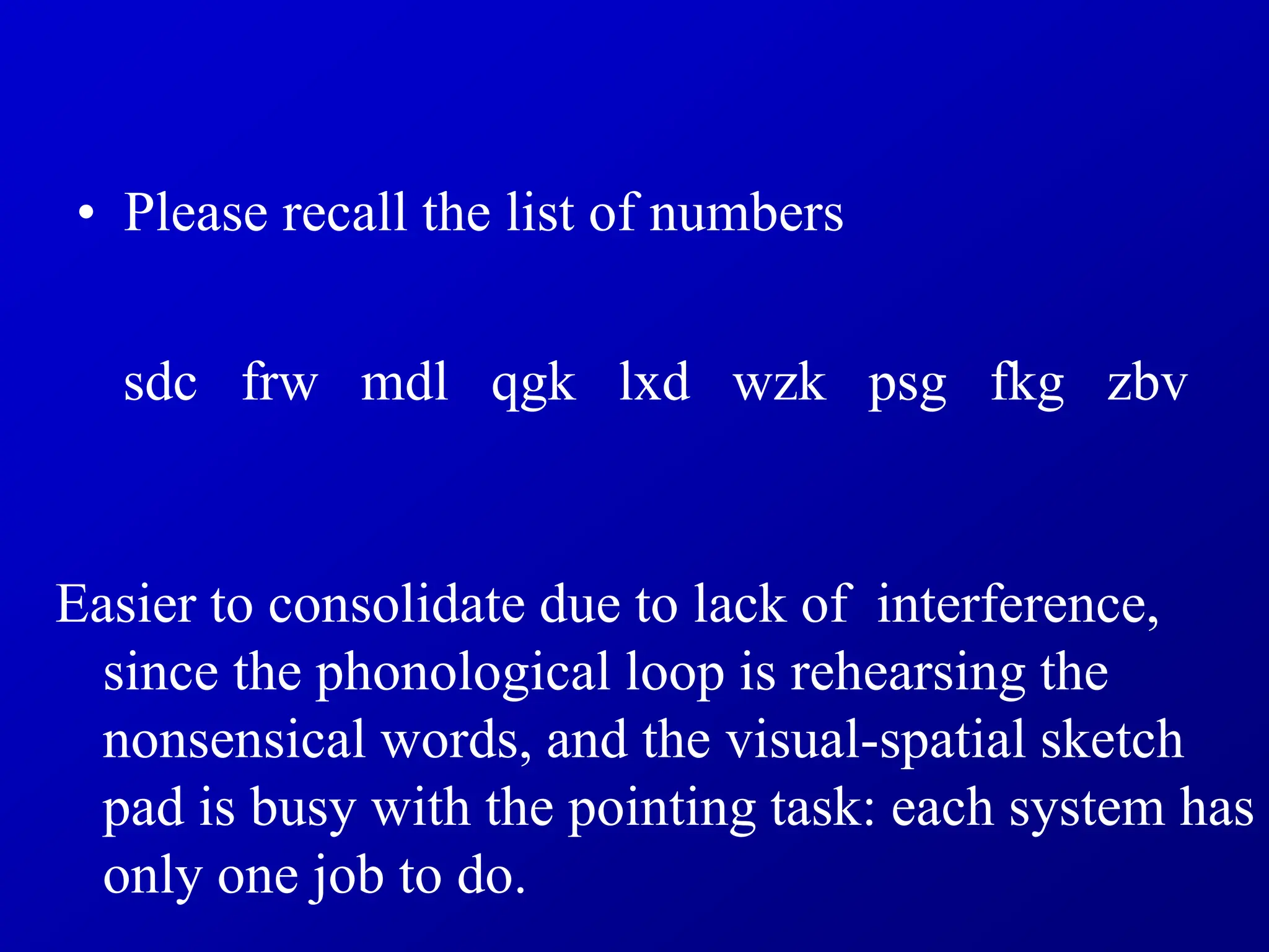 • Please recall the list of numbers
sdc frw mdl qgk lxd wzk psg fkg zbv
Easier to consolidate due to lack of interference,
since the phonological loop is rehearsing the
nonsensical words, and the visual-spatial sketch
pad is busy with the pointing task: each system has
only one job to do.
 