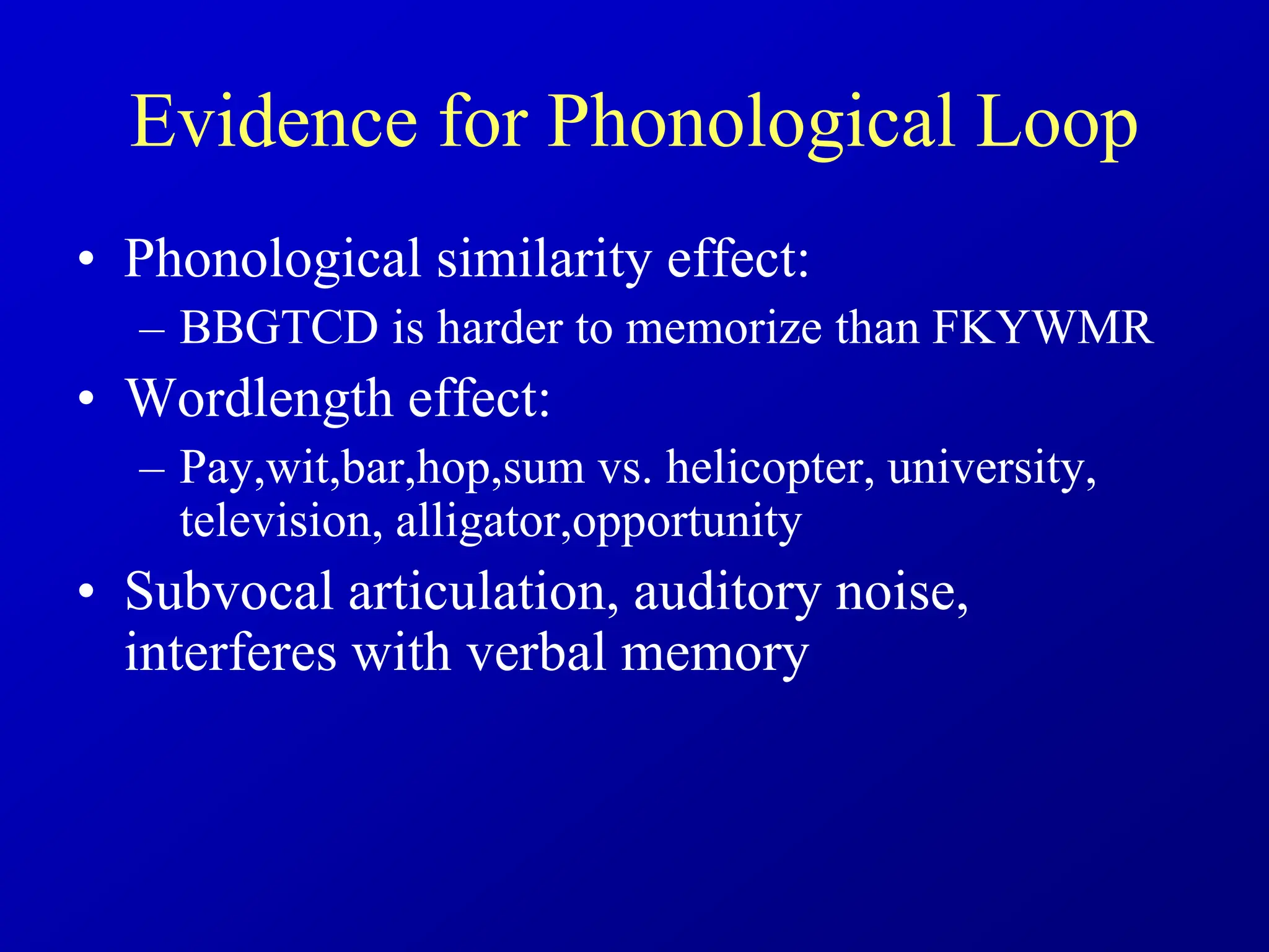 Evidence for Phonological Loop
• Phonological similarity effect:
– BBGTCD is harder to memorize than FKYWMR
• Wordlength effect:
– Pay,wit,bar,hop,sum vs. helicopter, university,
television, alligator,opportunity
• Subvocal articulation, auditory noise,
interferes with verbal memory
 