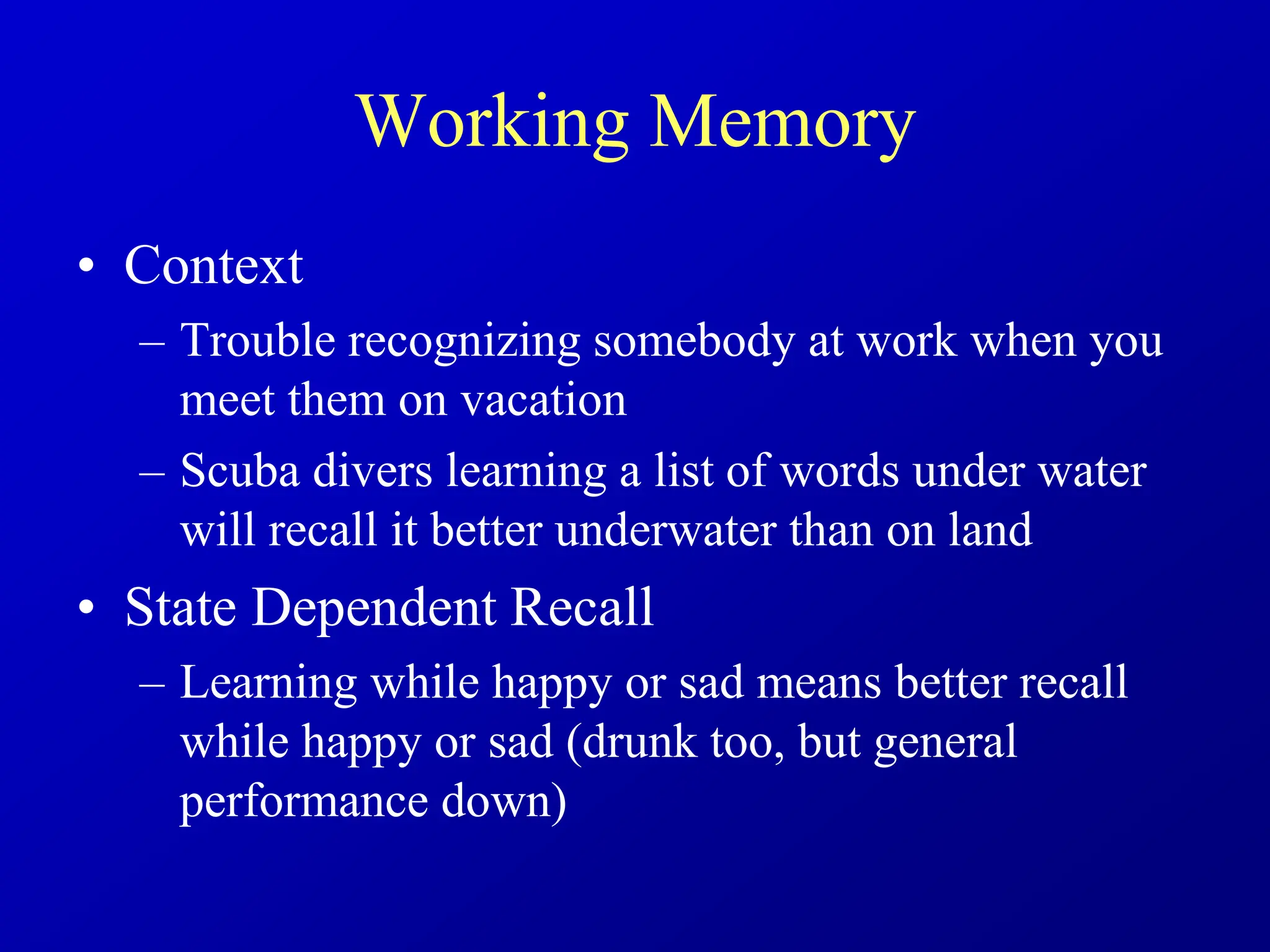 Working Memory
• Context
– Trouble recognizing somebody at work when you
meet them on vacation
– Scuba divers learning a list of words under water
will recall it better underwater than on land
• State Dependent Recall
– Learning while happy or sad means better recall
while happy or sad (drunk too, but general
performance down)
 