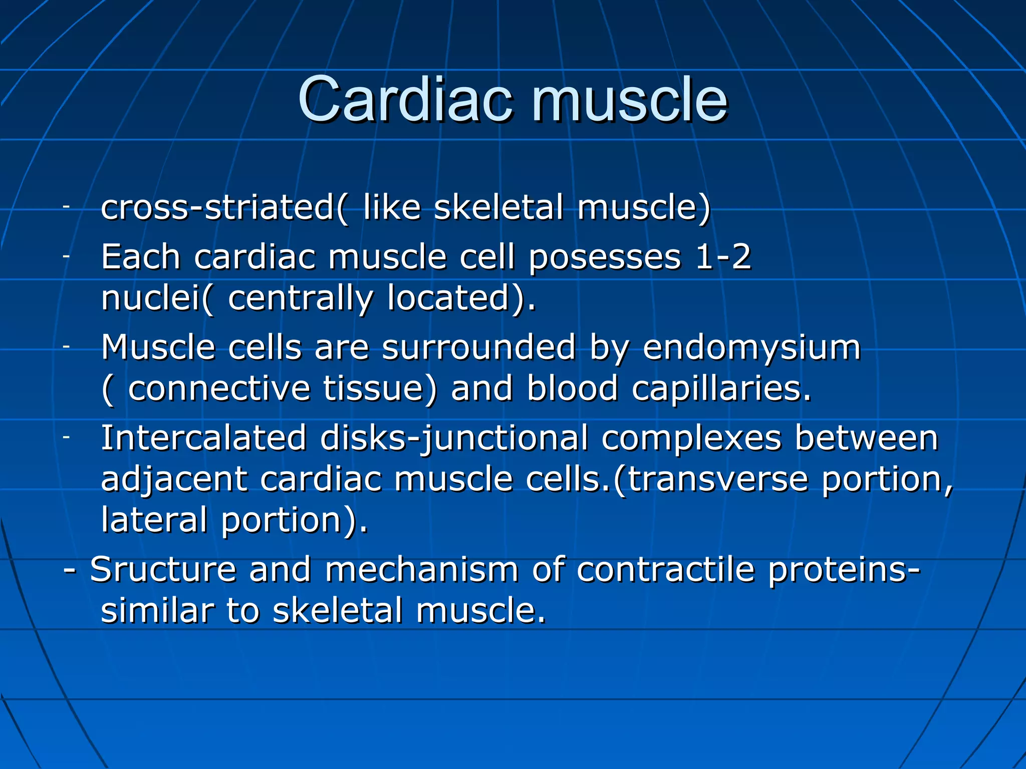Cardiac muscle
cross-striated( like skeletal muscle)
- Each cardiac muscle cell posesses 1-2
nuclei( centrally located).
- Muscle cells are surrounded by endomysium
( connective tissue) and blood capillaries.
- Intercalated disks-junctional complexes between
adjacent cardiac muscle cells.(transverse portion,
lateral portion).
- Sructure and mechanism of contractile proteinssimilar to skeletal muscle.
-

 