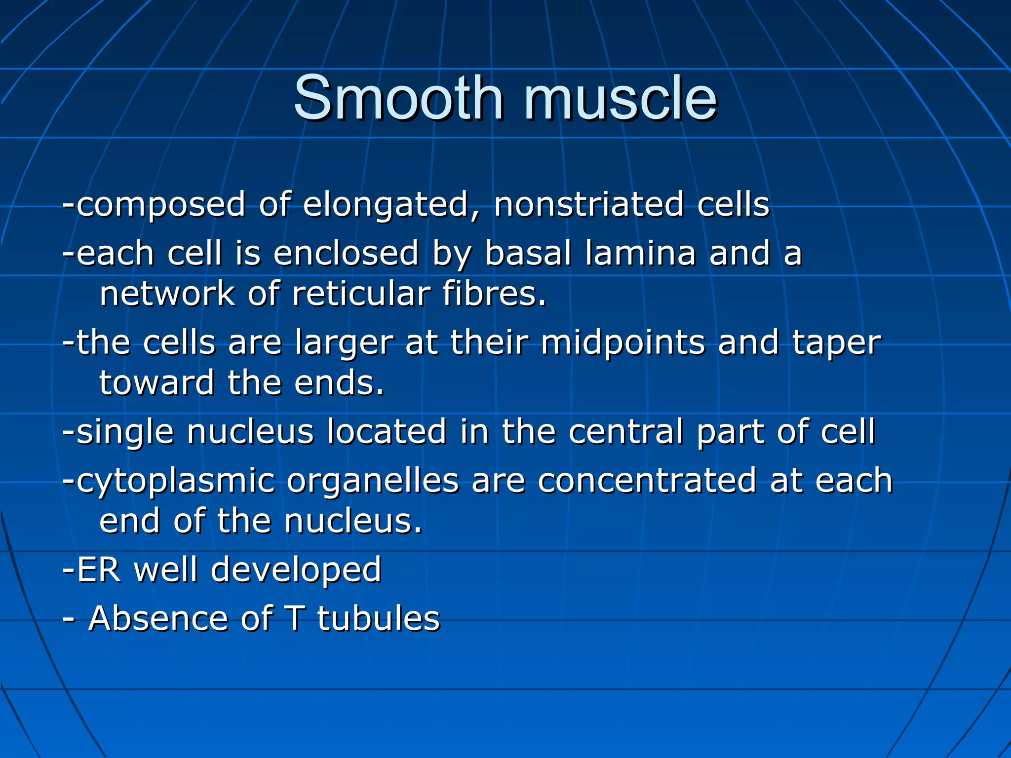 Smooth muscle
-composed of elongated, nonstriated cells
-each cell is enclosed by basal lamina and a
network of reticular fibres.
-the cells are larger at their midpoints and taper
toward the ends.
-single nucleus located in the central part of cell
-cytoplasmic organelles are concentrated at each
end of the nucleus.
-ER well developed
- Absence of T tubules

 