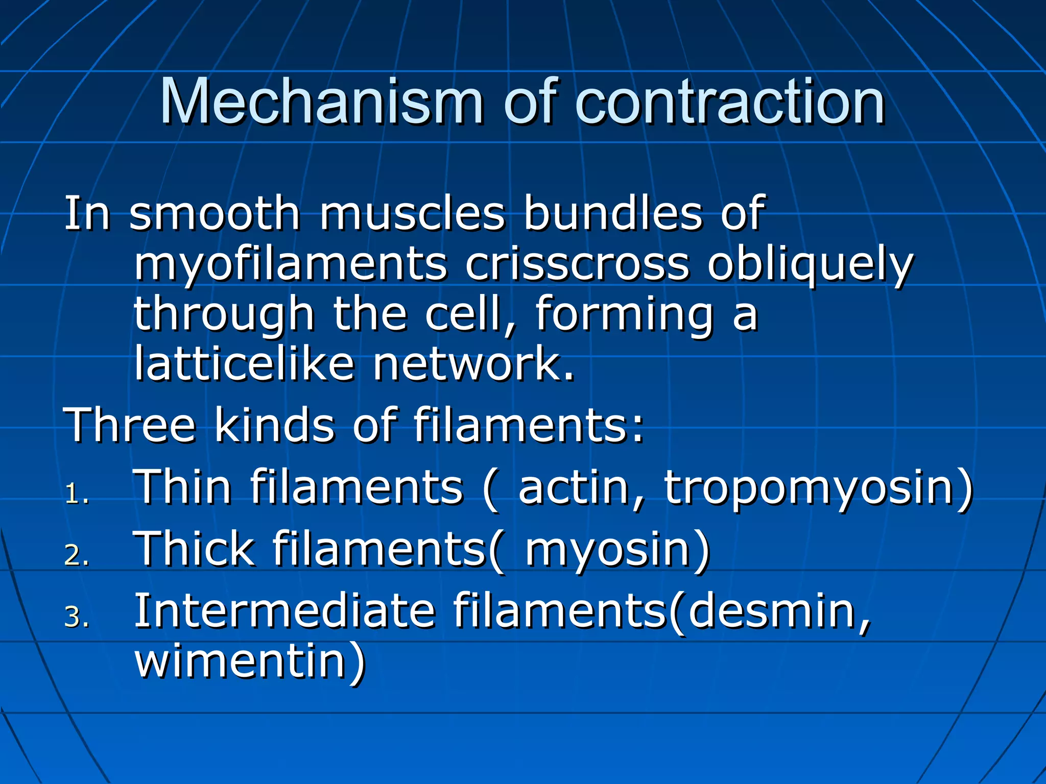 Mechanism of contraction
In smooth muscles bundles of
myofilaments crisscross obliquely
through the cell, forming a
latticelike network.
Three kinds of filaments:
1.
Thin filaments ( actin, tropomyosin)
2.
Thick filaments( myosin)
3.
Intermediate filaments(desmin,
wimentin)

 