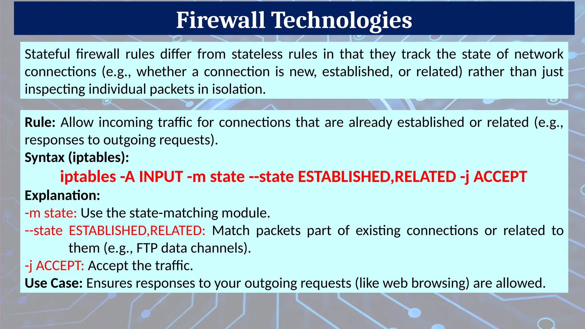 Firewall Technologies
Stateful firewall rules differ from stateless rules in that they track the state of network
connections (e.g., whether a connection is new, established, or related) rather than just
inspecting individual packets in isolation.
Rule: Allow incoming traffic for connections that are already established or related (e.g.,
responses to outgoing requests).
Syntax (iptables):
iptables -A INPUT -m state --state ESTABLISHED,RELATED -j ACCEPT
Explanation:
-m state: Use the state-matching module.
--state ESTABLISHED,RELATED: Match packets part of existing connections or related to
them (e.g., FTP data channels).
-j ACCEPT: Accept the traffic.
Use Case: Ensures responses to your outgoing requests (like web browsing) are allowed.
 