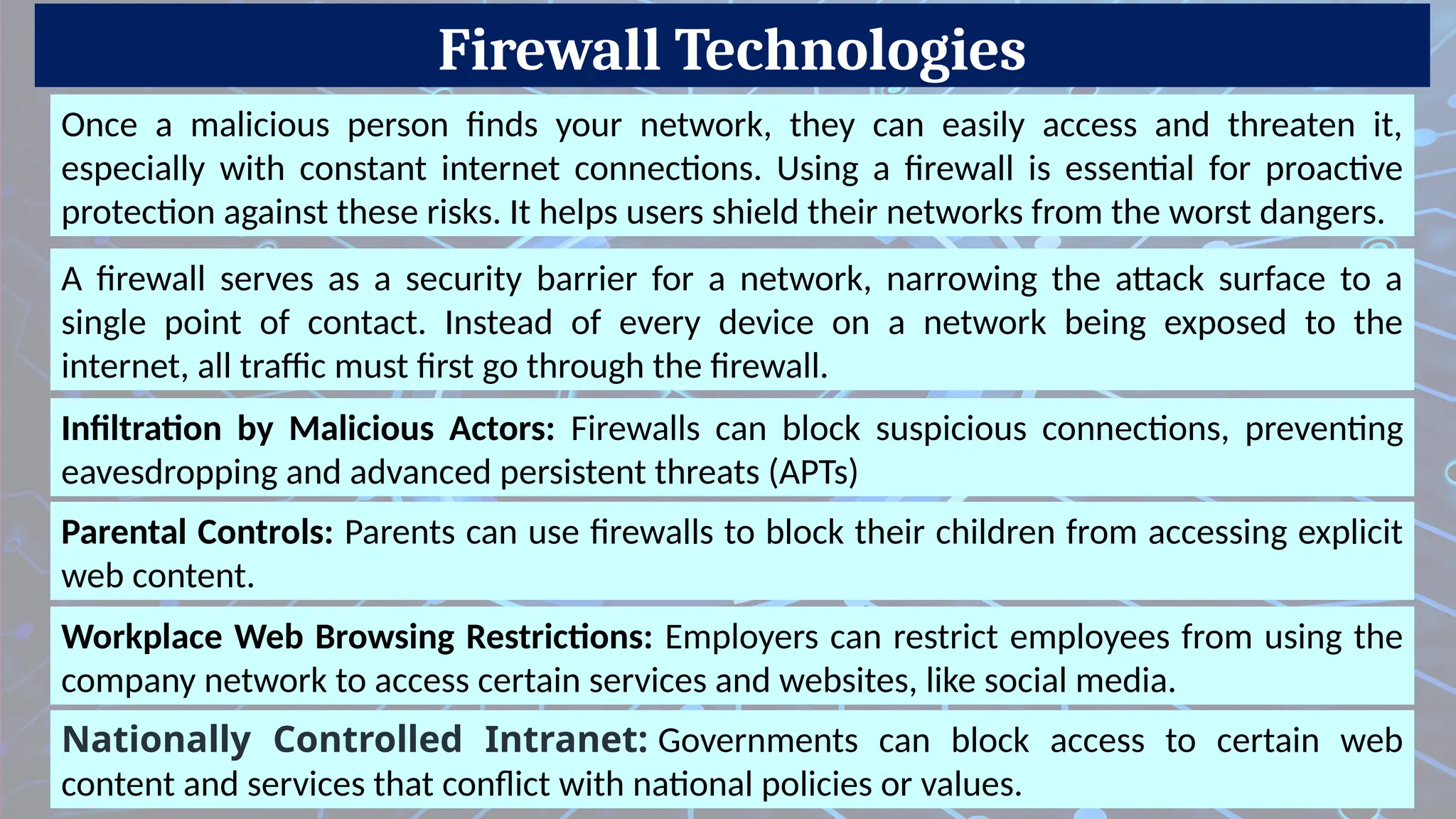 Firewall Technologies
Parental Controls: Parents can use firewalls to block their children from accessing explicit
web content.
Once a malicious person finds your network, they can easily access and threaten it,
especially with constant internet connections. Using a firewall is essential for proactive
protection against these risks. It helps users shield their networks from the worst dangers.
A firewall serves as a security barrier for a network, narrowing the attack surface to a
single point of contact. Instead of every device on a network being exposed to the
internet, all traffic must first go through the firewall.
Infiltration by Malicious Actors: Firewalls can block suspicious connections, preventing
eavesdropping and advanced persistent threats (APTs)
Workplace Web Browsing Restrictions: Employers can restrict employees from using the
company network to access certain services and websites, like social media.
Nationally Controlled Intranet: Governments can block access to certain web
content and services that conflict with national policies or values.
 