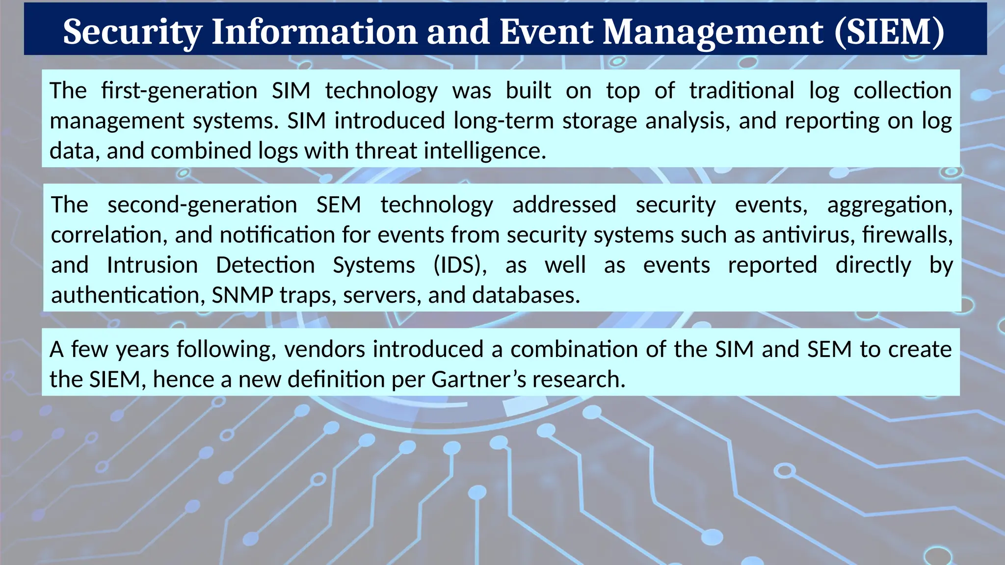 Security Information and Event Management (SIEM)
The first-generation SIM technology was built on top of traditional log collection
management systems. SIM introduced long-term storage analysis, and reporting on log
data, and combined logs with threat intelligence.
The second-generation SEM technology addressed security events, aggregation,
correlation, and notification for events from security systems such as antivirus, firewalls,
and Intrusion Detection Systems (IDS), as well as events reported directly by
authentication, SNMP traps, servers, and databases.
A few years following, vendors introduced a combination of the SIM and SEM to create
the SIEM, hence a new definition per Gartner’s research.
 