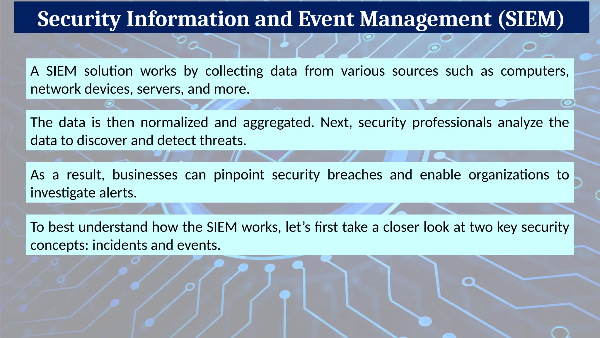 Security Information and Event Management (SIEM)
A SIEM solution works by collecting data from various sources such as computers,
network devices, servers, and more.
The data is then normalized and aggregated. Next, security professionals analyze the
data to discover and detect threats.
As a result, businesses can pinpoint security breaches and enable organizations to
investigate alerts.
To best understand how the SIEM works, let’s first take a closer look at two key security
concepts: incidents and events.
 