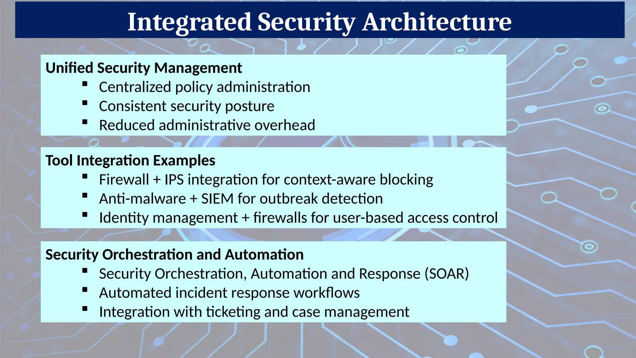 Integrated Security Architecture
Unified Security Management
 Centralized policy administration
 Consistent security posture
 Reduced administrative overhead
Tool Integration Examples
 Firewall + IPS integration for context-aware blocking
 Anti-malware + SIEM for outbreak detection
 Identity management + firewalls for user-based access control
Security Orchestration and Automation
 Security Orchestration, Automation and Response (SOAR)
 Automated incident response workflows
 Integration with ticketing and case management
 