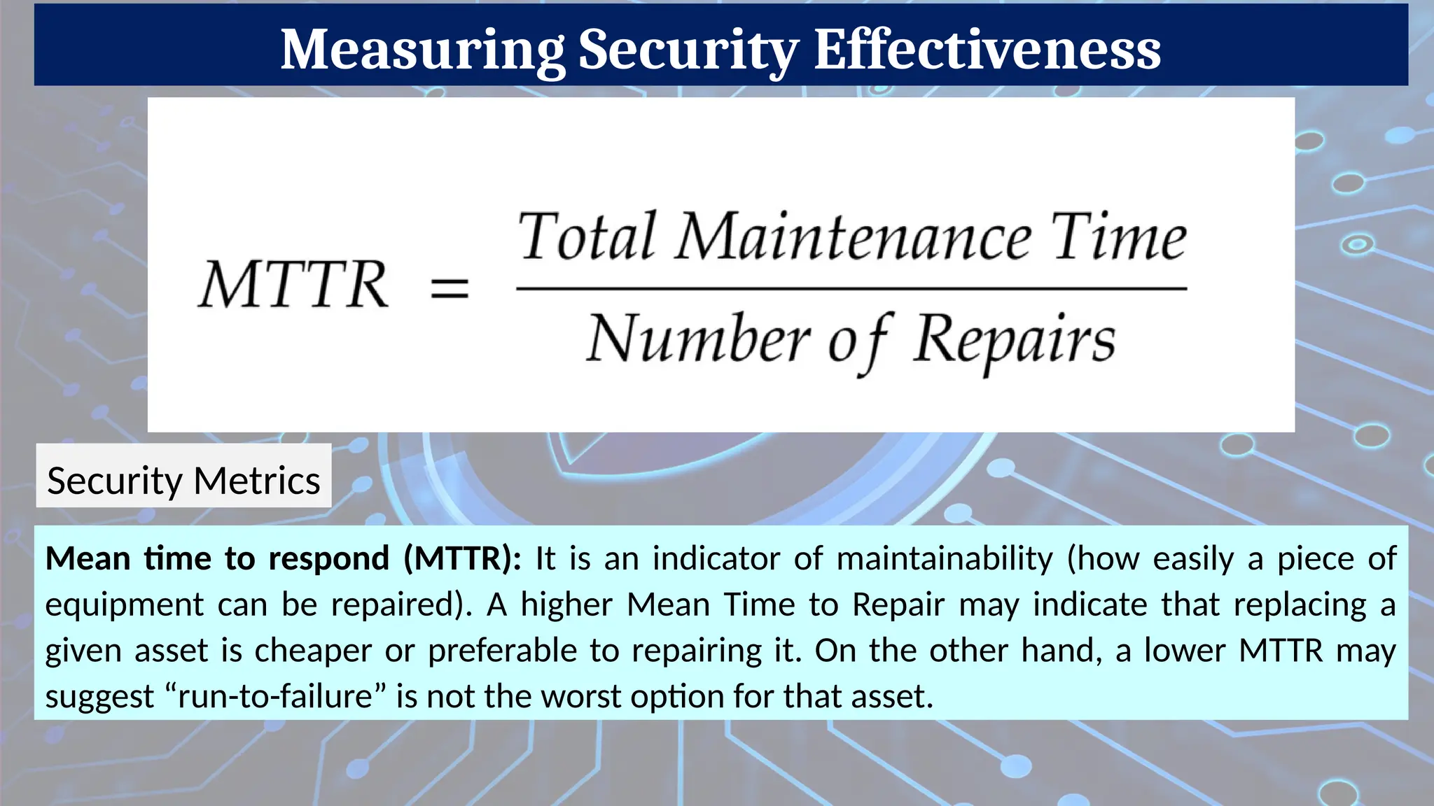 Measuring Security Effectiveness
Mean time to respond (MTTR): It is an indicator of maintainability (how easily a piece of
equipment can be repaired). A higher Mean Time to Repair may indicate that replacing a
given asset is cheaper or preferable to repairing it. On the other hand, a lower MTTR may
suggest “run-to-failure” is not the worst option for that asset.
Security Metrics
 