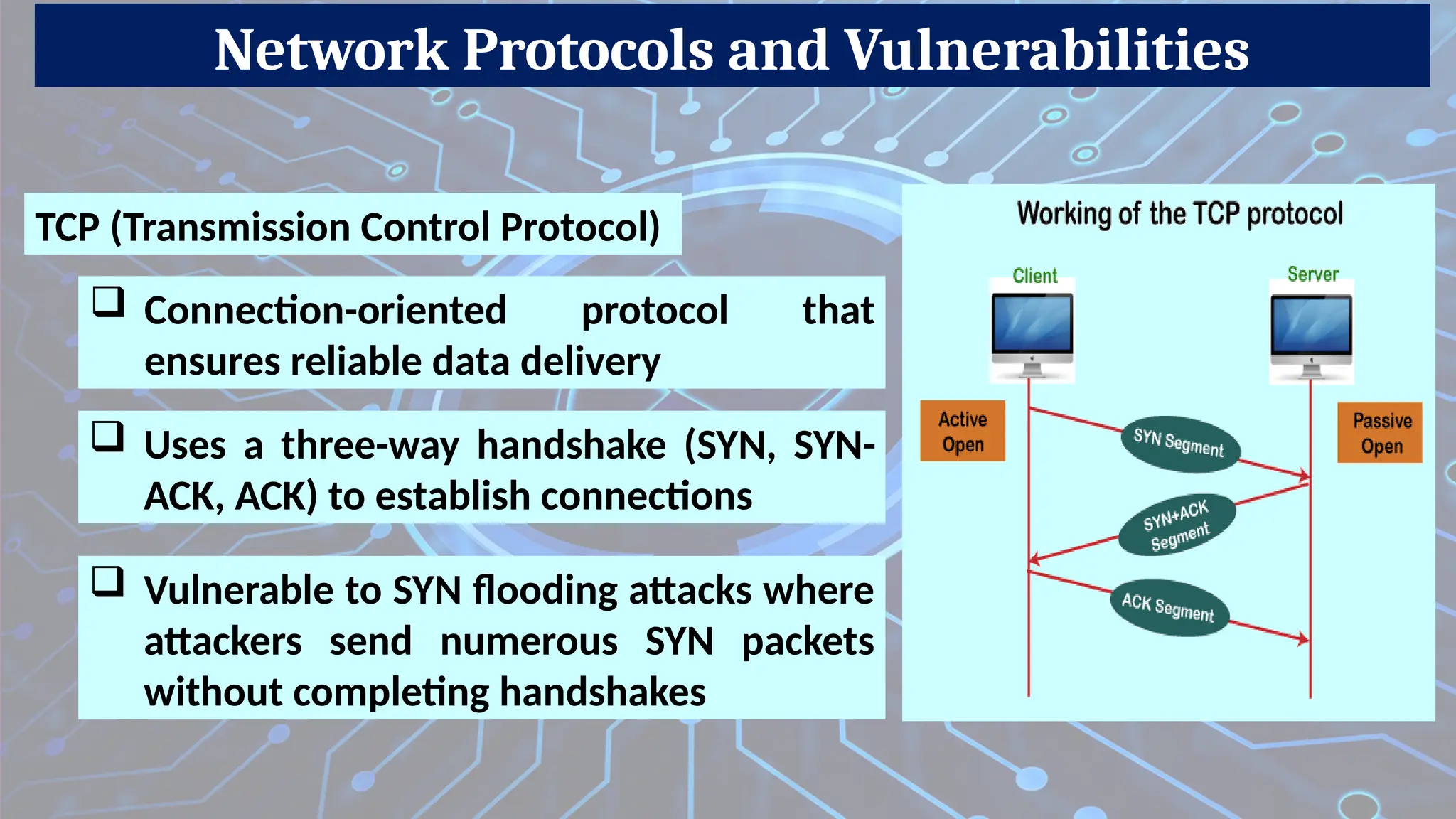 Network Protocols and Vulnerabilities
 Vulnerable to SYN flooding attacks where
attackers send numerous SYN packets
without completing handshakes
TCP (Transmission Control Protocol)
 Connection-oriented protocol that
ensures reliable data delivery
 Uses a three-way handshake (SYN, SYN-
ACK, ACK) to establish connections
 