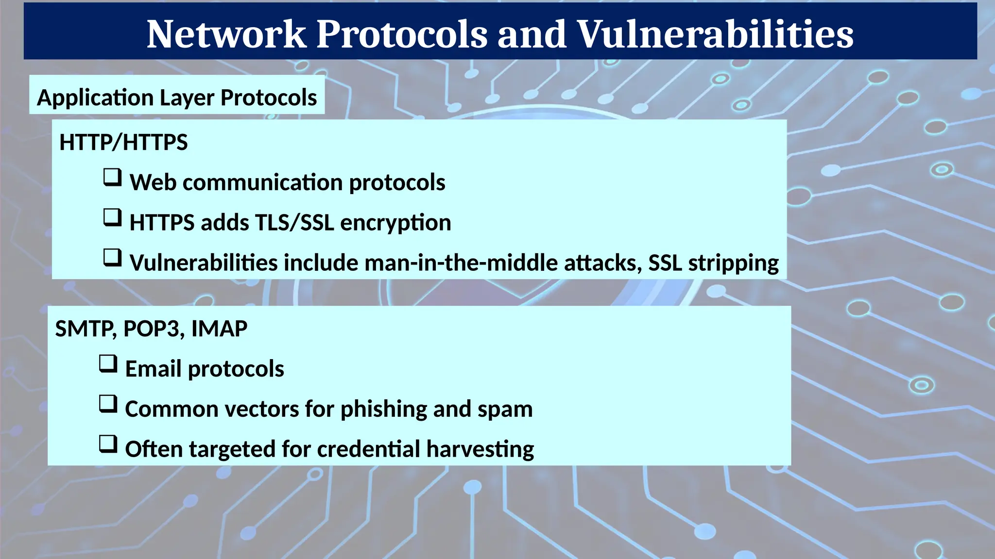 Network Protocols and Vulnerabilities
Application Layer Protocols
SMTP, POP3, IMAP
 Email protocols
 Common vectors for phishing and spam
 Often targeted for credential harvesting
HTTP/HTTPS
 Web communication protocols
 HTTPS adds TLS/SSL encryption
 Vulnerabilities include man-in-the-middle attacks, SSL stripping
 