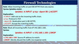 Firewall Technologies
Rule: Allow incoming traffic on port 80 (HTTP) from any source.
Syntax (iptables-style):
iptables -A INPUT -p tcp --dport 80 -j ACCEPT
Explanation:
-A INPUT: Add rule to the incoming traffic chain.
-p tcp: Protocol is TCP.
--dport 80: Destination port is 80 (HTTP).
-j ACCEPT: Accept the matching traffic.
Rule: Block all incoming traffic from IP 192.168.1.100.
Syntax:
iptables -A INPUT -s 192.168.1.100 -j DROP
Explanation:
-s 192.168.1.100: Source IP address to match.
-j DROP: Silently discard the traffic (no response sent).
 