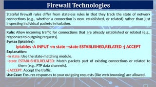 Firewall Technologies
Stateful firewall rules differ from stateless rules in that they track the state of network
connections (e.g., whether a connection is new, established, or related) rather than just
inspecting individual packets in isolation.
Rule: Allow incoming traffic for connections that are already established or related (e.g.,
responses to outgoing requests).
Syntax (iptables):
iptables -A INPUT -m state --state ESTABLISHED,RELATED -j ACCEPT
Explanation:
-m state: Use the state-matching module.
--state ESTABLISHED,RELATED: Match packets part of existing connections or related to
them (e.g., FTP data channels).
-j ACCEPT: Accept the traffic.
Use Case: Ensures responses to your outgoing requests (like web browsing) are allowed.
 