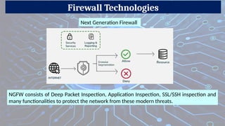 Firewall Technologies
NGFW consists of Deep Packet Inspection, Application Inspection, SSL/SSH inspection and
many functionalities to protect the network from these modern threats.
Next Generation Firewall
 