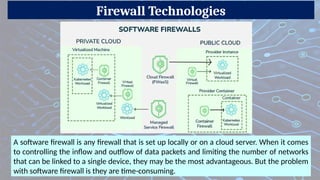 Firewall Technologies
A software firewall is any firewall that is set up locally or on a cloud server. When it comes
to controlling the inflow and outflow of data packets and limiting the number of networks
that can be linked to a single device, they may be the most advantageous. But the problem
with software firewall is they are time-consuming.
 