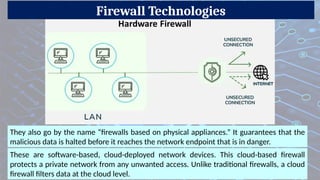 Firewall Technologies
They also go by the name “firewalls based on physical appliances.” It guarantees that the
malicious data is halted before it reaches the network endpoint that is in danger.
These are software-based, cloud-deployed network devices. This cloud-based firewall
protects a private network from any unwanted access. Unlike traditional firewalls, a cloud
firewall filters data at the cloud level.
 