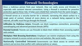 Firewall Technologies
Parental Controls: Parents can use firewalls to block their children from accessing explicit
web content.
Once a malicious person finds your network, they can easily access and threaten it,
especially with constant internet connections. Using a firewall is essential for proactive
protection against these risks. It helps users shield their networks from the worst dangers.
A firewall serves as a security barrier for a network, narrowing the attack surface to a
single point of contact. Instead of every device on a network being exposed to the
internet, all traffic must first go through the firewall.
Infiltration by Malicious Actors: Firewalls can block suspicious connections, preventing
eavesdropping and advanced persistent threats (APTs)
Workplace Web Browsing Restrictions: Employers can restrict employees from using the
company network to access certain services and websites, like social media.
Nationally Controlled Intranet: Governments can block access to certain web
content and services that conflict with national policies or values.
 