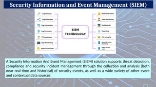 Security Information and Event Management (SIEM)
A Security Information And Event Management (SIEM) solution supports threat detection,
compliance and security incident management through the collection and analysis (both
near real-time and historical) of security events, as well as a wide variety of other event
and contextual data sources.
 