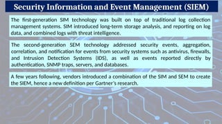 Security Information and Event Management (SIEM)
The first-generation SIM technology was built on top of traditional log collection
management systems. SIM introduced long-term storage analysis, and reporting on log
data, and combined logs with threat intelligence.
The second-generation SEM technology addressed security events, aggregation,
correlation, and notification for events from security systems such as antivirus, firewalls,
and Intrusion Detection Systems (IDS), as well as events reported directly by
authentication, SNMP traps, servers, and databases.
A few years following, vendors introduced a combination of the SIM and SEM to create
the SIEM, hence a new definition per Gartner’s research.
 