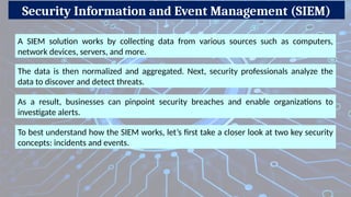 Security Information and Event Management (SIEM)
A SIEM solution works by collecting data from various sources such as computers,
network devices, servers, and more.
The data is then normalized and aggregated. Next, security professionals analyze the
data to discover and detect threats.
As a result, businesses can pinpoint security breaches and enable organizations to
investigate alerts.
To best understand how the SIEM works, let’s first take a closer look at two key security
concepts: incidents and events.
 