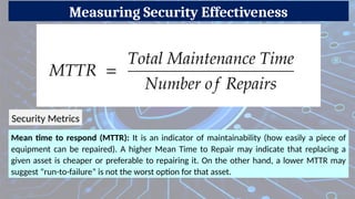 Measuring Security Effectiveness
Mean time to respond (MTTR): It is an indicator of maintainability (how easily a piece of
equipment can be repaired). A higher Mean Time to Repair may indicate that replacing a
given asset is cheaper or preferable to repairing it. On the other hand, a lower MTTR may
suggest “run-to-failure” is not the worst option for that asset.
Security Metrics
 