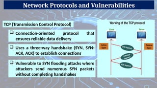 Network Protocols and Vulnerabilities
 Vulnerable to SYN flooding attacks where
attackers send numerous SYN packets
without completing handshakes
TCP (Transmission Control Protocol)
 Connection-oriented protocol that
ensures reliable data delivery
 Uses a three-way handshake (SYN, SYN-
ACK, ACK) to establish connections
 