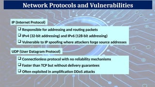 Network Protocols and Vulnerabilities
IP (Internet Protocol)
 Responsible for addressing and routing packets
 IPv4 (32-bit addressing) and IPv6 (128-bit addressing)
 Vulnerable to IP spoofing where attackers forge source addresses
UDP (User Datagram Protocol)
 Connectionless protocol with no reliability mechanisms
 Faster than TCP but without delivery guarantees
 Often exploited in amplification DDoS attacks
 