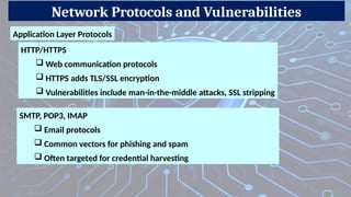 Network Protocols and Vulnerabilities
Application Layer Protocols
SMTP, POP3, IMAP
 Email protocols
 Common vectors for phishing and spam
 Often targeted for credential harvesting
HTTP/HTTPS
 Web communication protocols
 HTTPS adds TLS/SSL encryption
 Vulnerabilities include man-in-the-middle attacks, SSL stripping
 