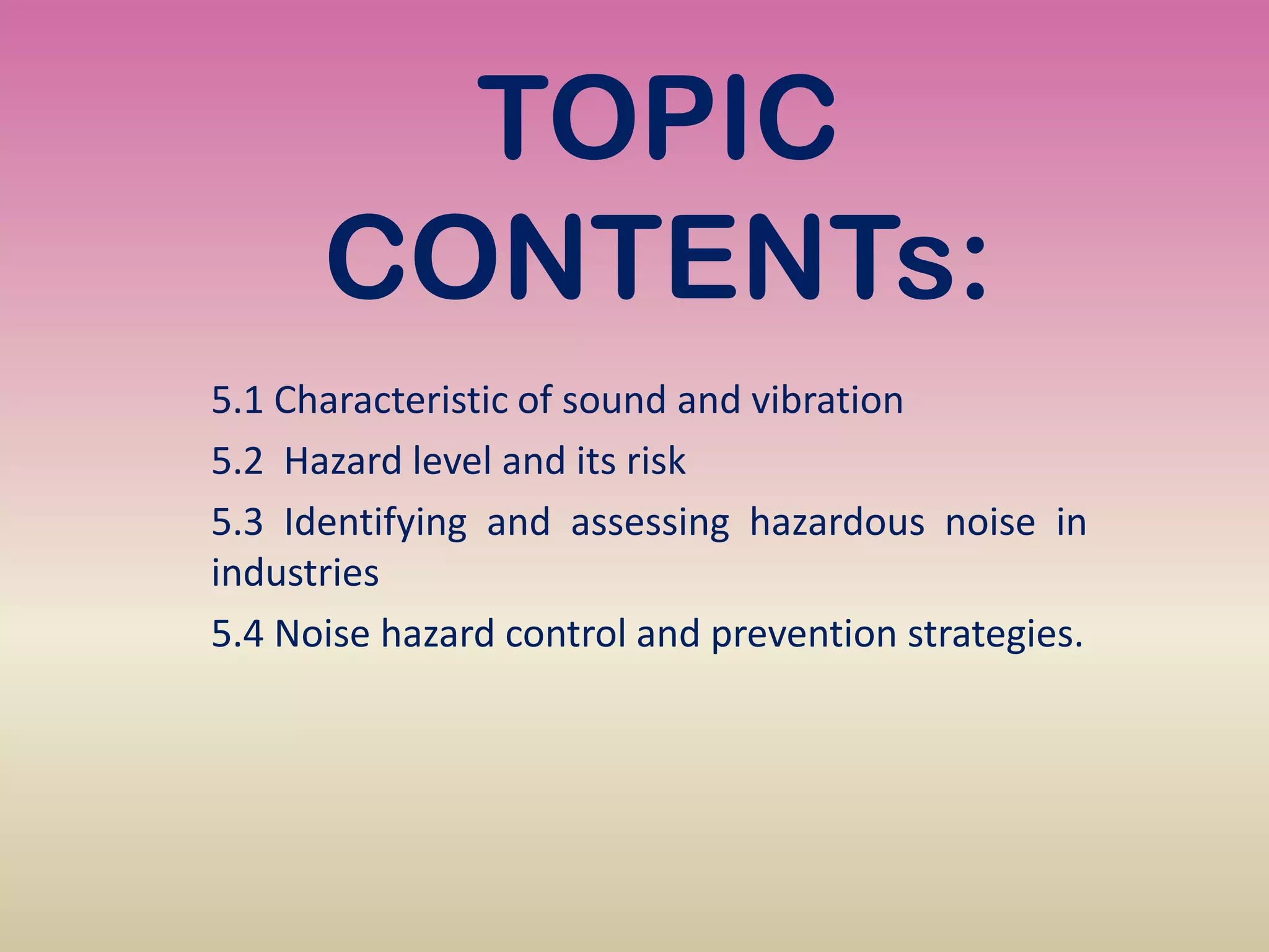 TOPIC
CONTENTs:
5.1 Characteristic of sound and vibration
5.2 Hazard level and its risk
5.3 Identifying and assessing hazardous noise in
industries
5.4 Noise hazard control and prevention strategies.
 
