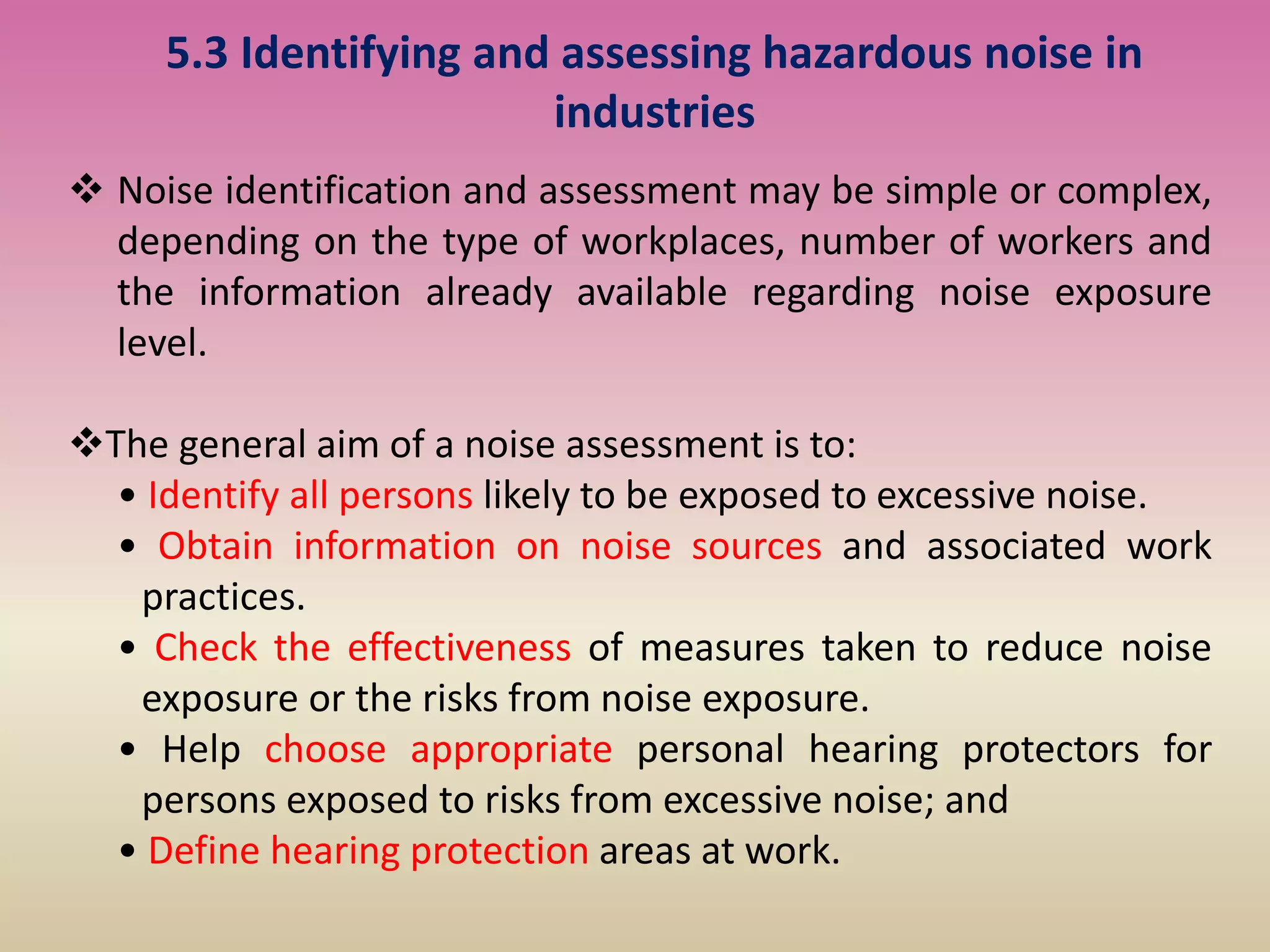 5.3 Identifying and assessing hazardous noise in
industries
 Noise identification and assessment may be simple or complex,
depending on the type of workplaces, number of workers and
the information already available regarding noise exposure
level.
The general aim of a noise assessment is to:
• Identify all persons likely to be exposed to excessive noise.
• Obtain information on noise sources and associated work
practices.
• Check the effectiveness of measures taken to reduce noise
exposure or the risks from noise exposure.
• Help choose appropriate personal hearing protectors for
persons exposed to risks from excessive noise; and
• Define hearing protection areas at work.
 
