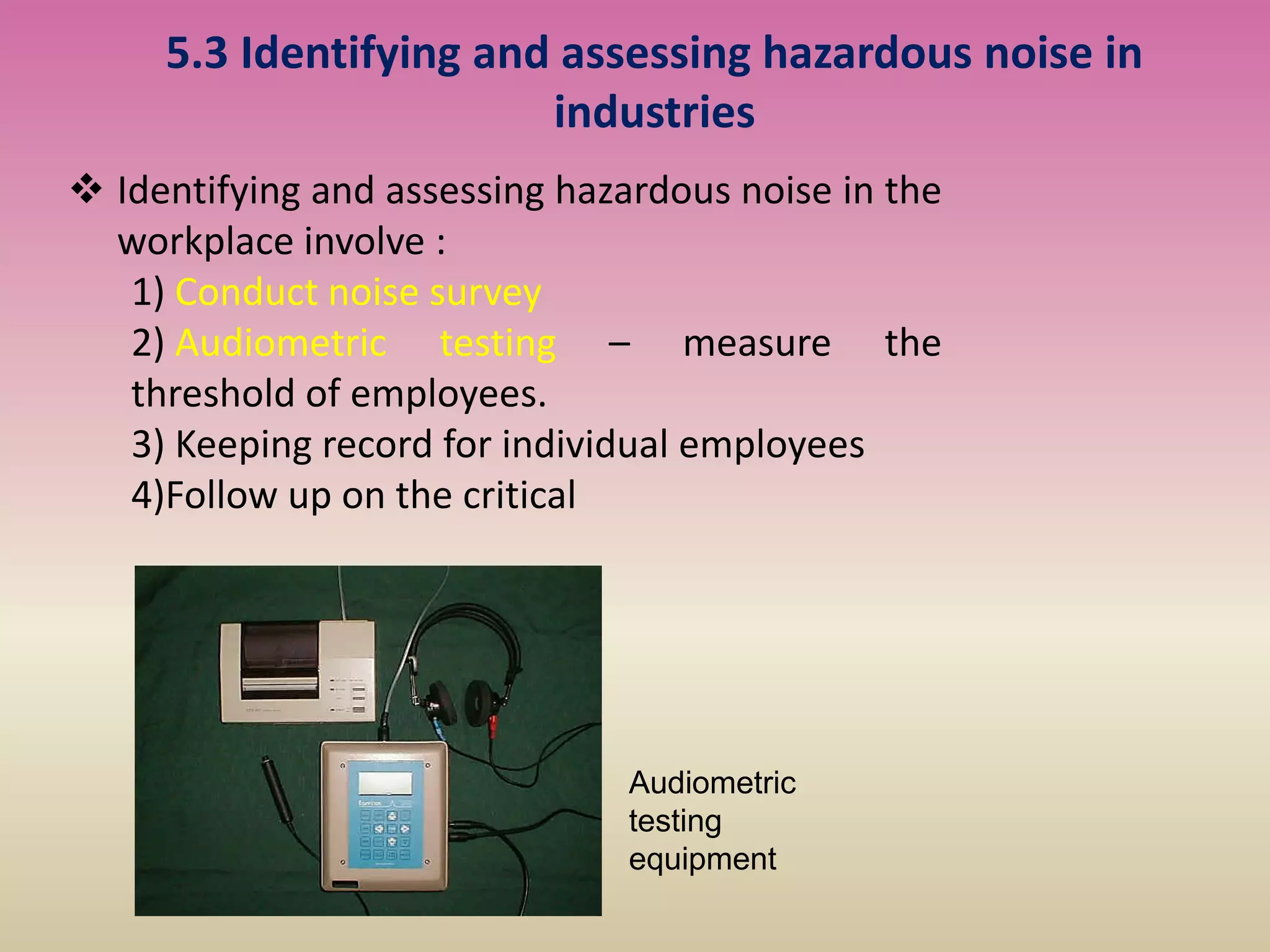 5.3 Identifying and assessing hazardous noise in
industries
 Identifying and assessing hazardous noise in the
workplace involve :
1) Conduct noise survey
2) Audiometric testing – measure the
threshold of employees.
3) Keeping record for individual employees
4)Follow up on the critical
Audiometric
testing
equipment
 