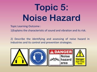 Topic 5:
Noise Hazard
Topic Learning Outcome :
1)Explains the characteristic of sound and vibration and its risk.
2) Describe the identifying and assessing of noise hazard in
industries and its control and prevention strategies.
 