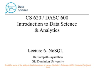 Lecture 6- NoSQL
1
Dr. Sampath Jayarathna
Old Dominion University
Credit for some of the slides in this lecture goes to Larson (Berkeley), Pattersen (UiA), Hoekstra (Perficient
Inc.)
CS 620 / DASC 600
Introduction to Data Science
& Analytics
 