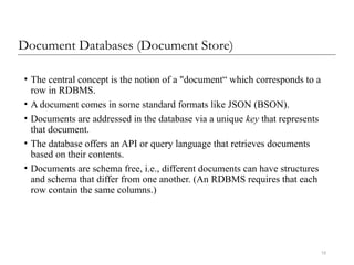 15
Document Databases (Document Store)
• The central concept is the notion of a "document“ which corresponds to a
row in RDBMS.
• A document comes in some standard formats like JSON (BSON).
• Documents are addressed in the database via a unique key that represents
that document.
• The database offers an API or query language that retrieves documents
based on their contents.
• Documents are schema free, i.e., different documents can have structures
and schema that differ from one another. (An RDBMS requires that each
row contain the same columns.)
 